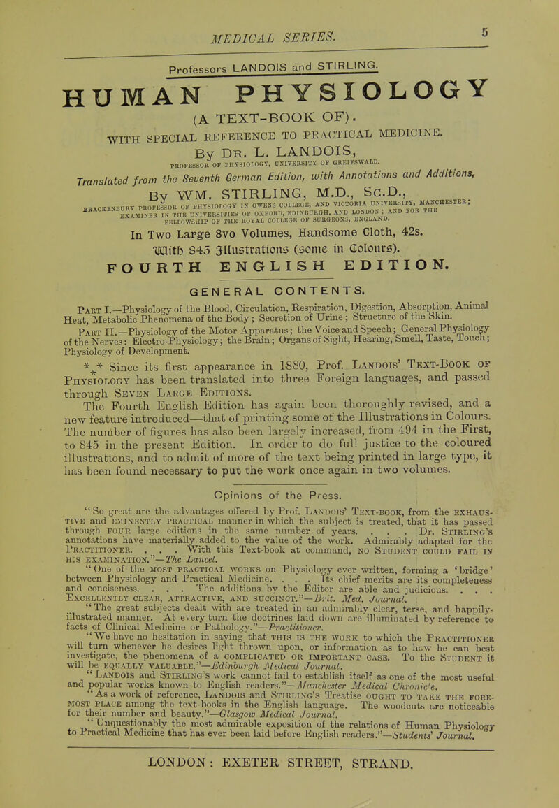 Professors LANDOIS and STIRLING. HUMAN PHYSIOLOGY (A TEXT-BOOK OF). WITH SPECIAL REFERENCE TO PRACTICAL MEDICINE. By Dr. L. LANDOIS, PROFESSOR OF PHYSIOLOGY, UNIVERSITY OF GREIFSWALD. Translated from the Seventh German Edition, with Annotations and Additions, Bv WM. STIRLING, M.D., Sc.D., BRACKENBURY PROFESSOR OF PHYSIOLOGY IN OWENS COLLEGE, AND VICTORIA UNIVERSITY, MANCHESTER; BRACKENBURY I 1 CNIVBMIMBS OF OXFORD, EDINBURGH, AND LONDON : AND FOR THE FELLOWSHIP OF THE ROYAL COLLEGE OF SURGEONS, ENGLAND. In Two Large 8vo Volumes, Handsome Cloth, 42s. With S45 illustrations (some in Colours). FOURTH ENGLISH EDITION. GENERAL CONTENTS. Part I —Physiology of the Blood, Circulation, Respiration, Digestion, Absorption, Animal Heat, Metabolic Phenomena of the Body; Secretion of Urine; Structure of the Skin. Part II —Physiology of the Motor Apparatus; the Voice and Speech; General Physiology of the Nerves: Electro-Physiology; the Brain; Organs of Sight, Hearing, Smell, Taste, Touch; Physiology of Development. Since its first appearance in 1880, Prof. Landois' Text-Book op Physiology has been translated into three Foreign languages, and passed through Seven Large Editions. The Fourth English Edition has again been thoroughly revised, and a new feature introduced—that of printing some of the Illustrations in Colours. The number of figures has also been largely increased, from 494 in the First, to 845 in the present Edition. In order to do full justice to the coloured illustrations, and to admit of more of the text being printed in large type, it has been found necessary to put the work once again in two volumes. Opinions of the Press.  So great are the advantages offered by Prof. Landois' Text-book, from the exhaus- tive and EMINENTLY practical manner in which the subject is treated, that it has passed through four large editions in the same number of years. . . . Dr. Stirling's annotations have materially added to the value of the work. Admirably adapted for the Practitioner. . . . With this Text-book at command, no Student codld fail in his examination.—The Lancet.  One of the most practical works on Physiology ever written, forming a ' bridge' between Physiology and Practical Medicine. ... Its chief merits are its completeness and conciseness. . . . The additions by the Editor are able and judicious. . . . Excellkntly clear, attractive, and succinct.—Brit. Med. Journal. The great subjects dealt with are treated in an admirably clear, terse, and happily- illustrated manner. At every turn the doctrines laid down are illuminated by reference to facts of Clinical Medicine or Pathology.—Practitioner. We have no hesitation in saying that this is the work to which the Practitioner will turn whenever he desires light thrown upon, or information as to how he can best investigate, the phenomena of a complicated or important case. To the Student it will be equally valuable.—Edinburgh Medical Journal.  Landois and Stirling's work cannot fail to establish itself as one of the most useful and popular works known to English readers.— Manchester Medical. Chronicle. 'As a work of reference, Landois and Stirling's Treatise ought to take the fore- most place among the text-books in the English language. The woodcuts are noticeable for their number and beauty.—Glasgow Medical Journal. Unquestionably the most admirable exposition of the relations of Human Physiology to Practical Medicine that has ever been laid before English readers.—Students' Journal. °