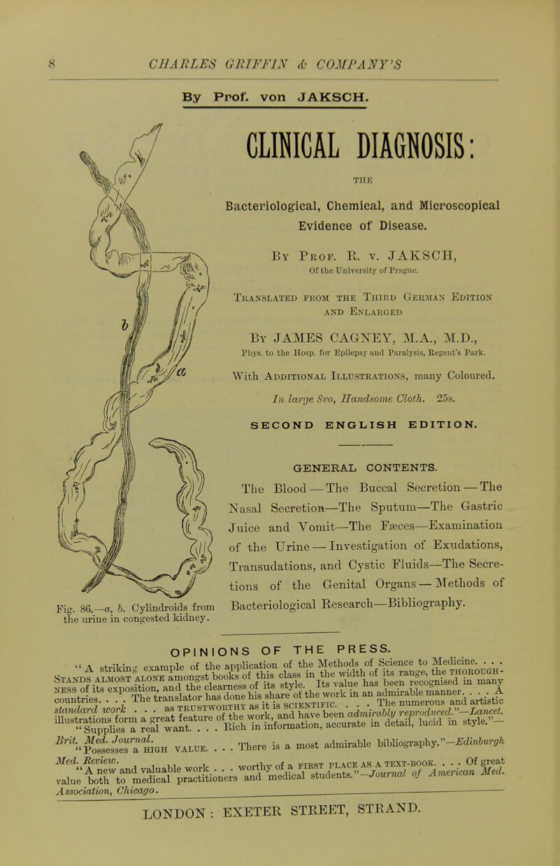 By Prof, von JAKSCH. Fig. 86.—a, b. Cylindroids from the urine in congested kidney. CLINICAL DIAGNOSIS: TIIK Bacteriological, Chemical, and Microscopical Evidence of Disease. By Prof. R. v. JAKSCH, Of the University of Prague. translated from the third german edition and Enlarged By JAMES CAGNEY, M.A., M.D., Phys. to the Hosp. for Epilepsy and Paralysis, Regent's Park. With Additional Illustrations, many Coloured. In large Svo, Handsome Cloth. 25s. SECOND ENGLISH EDITION. GENERAL CONTENTS. The Blood — The Buccal Secretion — The Nasal Secretion—The Sputum—The Gastric Juice and Vomit—The Faeces—Examination of the Urine — Investigation of Exudations, Transudations, and Cystic Fluids—The Secre- tions of the Genital Organs — Methods of Bacteriological Research—Bibliography. OPINIONS OF THE PRESS.  A H+.T-ilrin^ example of the application of the Methods of Science to Medicine. . . . B S/serrim VALUE. . . . There is a most admirable bibIiography.-JMi<*^« Association, Chicago.