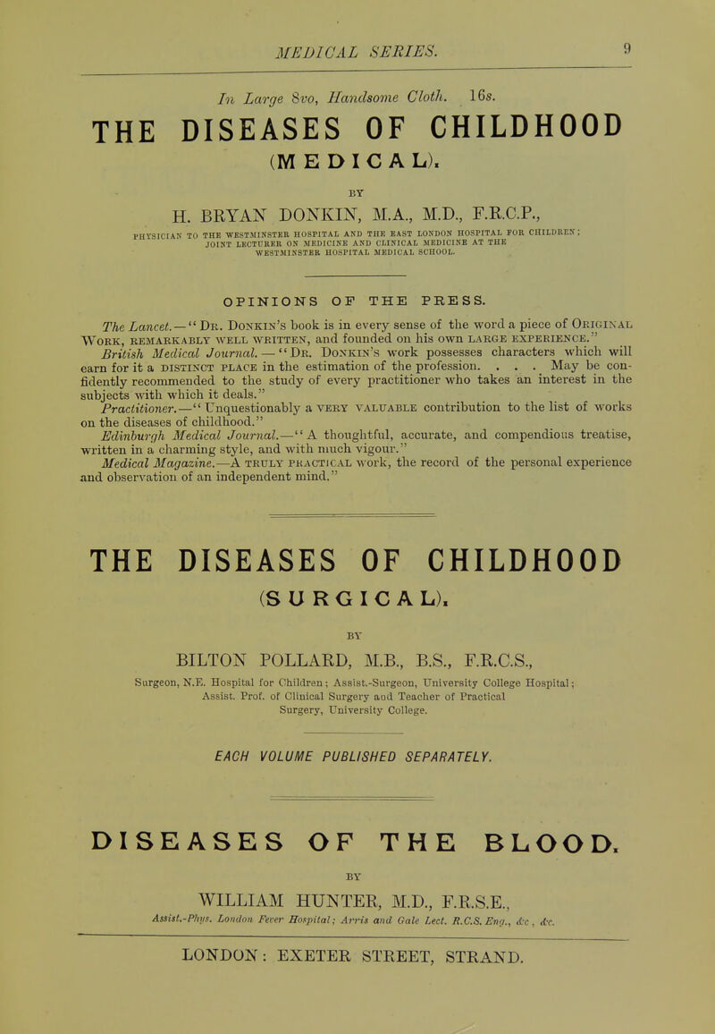 In Large Svo, Handsome Cloth. 16s. THE DISEASES OF CHILDHOOD (MEDICAL). BY H. BRYAN DONKIN, M.A., M.D., F.R.C.P., PHYSICIAN TO THE WESTMINSTER HOSPITAL AND THE EAST IONDON HOSPITAL FOR CHILDREN; JOINT LECTURER ON MEDICINE AND CLINICAL MEDICINE AT THE WESTMINSTER HOSPITAL MEDICAL SCHOOL. OPINIONS OF THE PRESS. The Lancet. —  Dr. Donkin's book is in every sense of the word a piece of Original. Work, remarkably well written, and founded on his own large experience. British Medical Journal. — Dr. Donkin's work possesses characters which will earn for it a distinct place in the estimation of the profession. . . . May be con- fidently recommended to the study of every practitioner who takes an interest in the subjects with which it deals. Practitioner.— Unquestionably a very valuable contribution to the list of works on the diseases of childhood. Edinburgh Medical Journal.—A thoughtful, accurate, and compendious treatise, written in a charming style, and with much vigour. Medical Magazine.—A truly practical work, the record of the personal experience and observation of an independent mind. THE DISEASES OF CHILDHOOD (SURGICAL), BY BILTON POLLARD, M.B., B.S., F.R.C.S., Surgeon, N.E. Hospital for Children; Assist.-Surgeon, University College Hospital; Assist. Prof, of Clinical Surgery aud Teacher of Practical Surgery, University College. EACH VOLUME PUBLISHED SEPARATELY. DISEASES OF THE BLOOD, BY WILLIAM HUNTER, M.D., F.R.S.E., Assist.-P/iiis. London Fever Hospital; Arris and Gale Led. R.C.S. En(/., <{•<■. <tc.