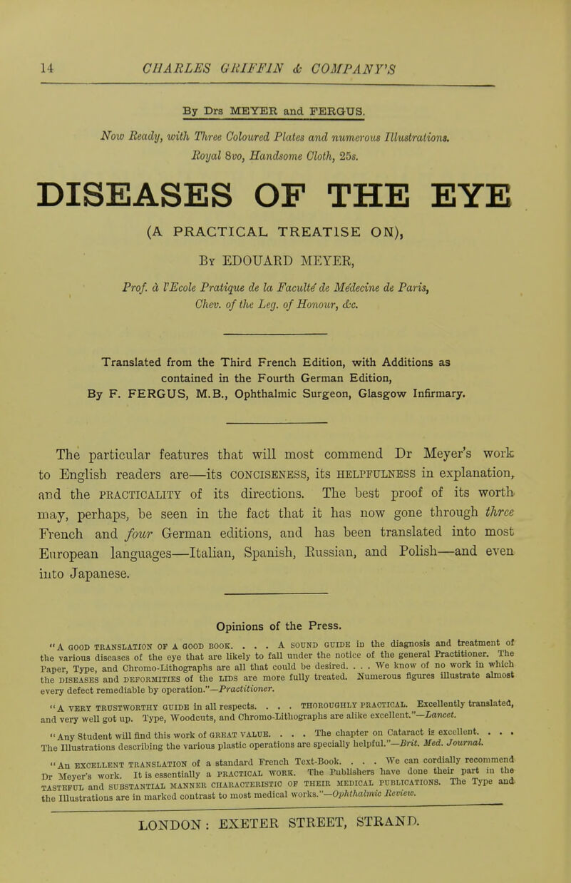 By Dra MEYER and FERGUS. Now Ready, with Tliree Coloured Plates and numerous Illustrations. Royal 8vo, Handsome Cloth, 25s. DISEASES OF THE EYE (A PRACTICAL TREATISE ON), By EDOUARD MEYER, Prof. a VEcole Pratique de la Faculty de Me'decine de Paris, Chev. of the Leg. of Honour, &c. Translated from the Third French Edition, with Additions as contained in the Fourth German Edition, By F. FERGUS, M.B., Ophthalmic Surgeon, Glasgow Infirmary. The particular features that will most commend Dr Meyer's work to English readers are—its conciseness, its helpfulness in explanation, and the practicality of its directions. The best proof of its worth may, perhaps, be seen in the fact that it has now gone through three French and four German editions, and has been translated into most European languages—Italian, Spanish, Russian, and Polish—and even into Japanese. Opinions of the Press. A GOOD translation OF A GOOD book. ... A SOUND guide iD the diagnosis and treatment of the various diseases of the eye that are likely to fall under the notice of the general Practitioner. The Paper Type, and Chromo-Lithographs are all that could be desired. ... We know of no work in which the diseases and deformities of the lids are more fully treated. Numerous figures illustrate almost every defect remediable by operation.—Practitioner. A VERY TRUSTWORTHY guide in all respects. . . . thoroughly practical. Excellently translated, and very well got up. Type, Woodcuts, and Chromo-Lithographs are alike excellent.—Lancet. Any Student will find this work of great value. . . . The chapter on Cataract is excellent. . . . The Illustrations describing the various plastic operations are specially helpful.—Brit. Med. Journal. An excellent TRANSLATION of a standard French Text-Book. ... We can cordially recommend Dr Meyer's work It is essentially a practical work. The Publishers have done their part in the TASTEFUL and SUBSTANTIAL MANNER CHARACTERISTIC OF THEIR MEDICAL PUBLICATIONS. The Type and- the Illustrations are in marked contrast to most medical works.—OpMhalmus Review.