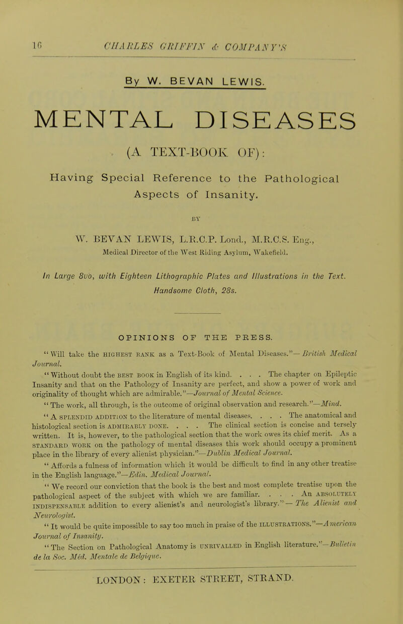 If, CHARLES G RTF FIX <(■ COM PA A VS By W. BEVAN LEWIS. MENTAL DISEASES •v (A TEXT-BOOK OF): Having Special Reference to the Pathological Aspects of Insanity. BY VV. BEVAN LEWIS, L.R.C.P. Lond., M.R.C.S. Eng., Medical Director of the West Riding Asylum, Wakefield. In Large 8uo, with Eighteen Lithographic Plates and Illustrations in the Text. Handsome Cloth, 28s. OPINIONS OF THE PRESS.  Will take the highest rank as a Text-Book of Mental Diseases.— Alritish Medical Journal.  Without doubt the best book in English of its kind. . . . The chapter on Epileptic Insanity and that on the Pathology of Insanity are perfect, and show a power of work and originality of thought which are admirable.—Journal of Mental Science.  The work, all through, is the outcome of original observation and research.—Mind.  A splendid addition to the literature of mental diseases. . . . The anatomical and histological section is admirably done. . . . The clinical section is concise and tersely written. It is, however, to the pathological section that the work owes its chief merit. As a standard work on the pathology of mental diseases this work should occupy a prominent place in the library of every alienist physician.—Dublin Medical Journal.  Affords a fulness of information winch it would be difficult to find in any other treatise in the English language.—Edin. Medical Journal.  We record our conviction that the book is the best and most complete treatise upon the pathological aspect of the subject with which we are familiar. . . An absolutely indispensable addition to every alienist's and neurologist's library. — The Alienist and Neurologist.  It would be quite impossible to say too much in praise of the illustrations.—^ merican Journal of Insanity. The Section on Pathological Anatomy is unrivalled in English literature.-Bulletin de la Soc. Med. Mentale de Belgique.