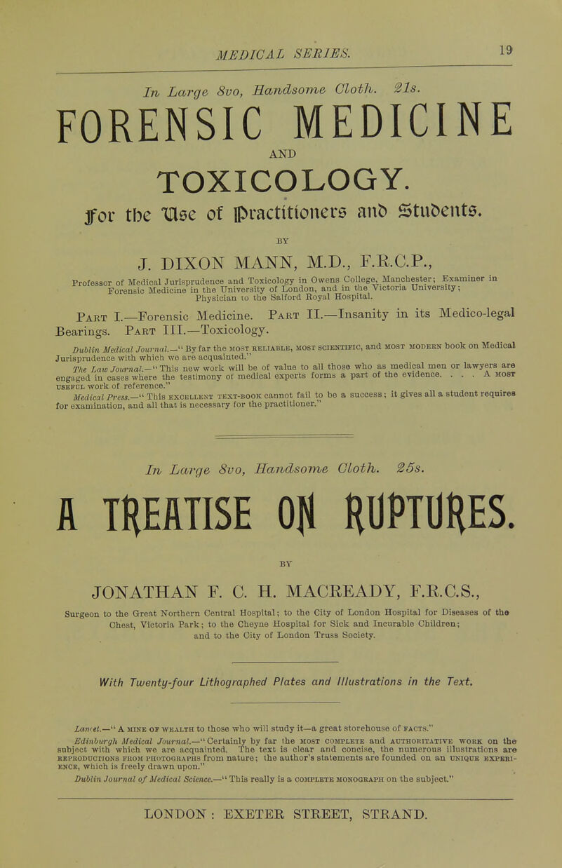 In Large 8vo, Handsome Cloth. 21s. FORENSIC MEDICINE AND TOXICOLOGY. for tbe Ulse of practitioners anb Stufcents. BY J. DIXON MANN, M.D., F.R.C.P., Professor of Medical Jurisprudence and Toxicology in Owens College, Manchester; Examiner in Forensic Medicine in the University of London, and in the Victoria University, Physician to the Salford Royal Hospital. Part I.—Forensic Medicine. Part II.—Insanity in its Medico-legal Bearings. Part III.—Toxicology. Dublin Medical Journal.- By far the most reliable, most scientific, and most modern book on Medical Jurisprudence with which we are acquainted. The Law Journal,-11 This new work will he of value to all those who as medical men or lawyers are engaged in cases where the testimony of medical experts forms a part of the evidence. ... A most useful work of reference. Medical Press.— This excellent text-book cannot fail to be a success; it gives all a student requires for examination, and all that is necessary for the practitioner. In Large 8vo, Handsome Cloth. 25s. ft TREATISE Ofl RUPTURES. BY JONATHAN F. C. H. MACKEADY, F.R.C.S., Surgeon to the Great Northern Central Hospital; to the City of London Hospital for Diseases of the Chest, Victoria Park; to the Cheyne Hospital for Sick and Incurable Children; and to the City of London Truss Society. With Twenty-four Lithographed Plates and Illustrations in the Text. Lart'et.— A mine of wealth to those who will study it—a great storehouse of facts. Edinburgh Medical Journal,— Certainly by far the most complete and authoritative work on the subject with which we are acquainted. The text is clear and concise, the numerous illustrations are kf.i'koductions from fhotographs from nature; the author's statements are founded on an unique experi- ence, which is freely drawn upon. Dublin Journal of Medical Science.— This really is a complete monograph on the subject.