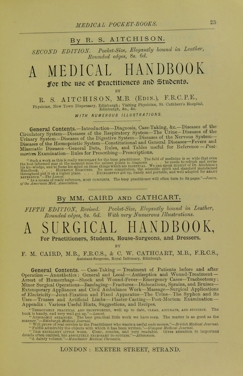 MEDICAL POCKET-BOOKS. By R. S, AITCHISON. SECOND EDITION. Pocket-Size, Elegantly bound in Leather, Bounded edges, 8s. 6d. A MEDICAL HANDBOOK jfor tbe use of practitioners anb Stuoents. BY R. S. AITCHISON, M.B. (Edin.), F.RC.RE, Physician, New Town Dispensary, Edinburgh; Visiting Physician, St. Cuthbert's Hospital, * Edinburgh, &c, &c. WITH NUMEROUS ILLUSTRATIONS. General ContentS.-Introduction-Diagnosis, Case-Taking, &c.-Diseases of the Circulatory System-Diseases of the Respiratory System-The Urine-Diseases of the Urinary System-Diseases of the Digestive System-Diseases of the Nervous System- Diseases of the Hemopoietic System—Constitutional and General Diseases—Fevers and Miasmatic Diseases-General Data, Rules, and Tables useful for Reference — Post- mortem Examination- Rules for Prescribing—Prescriptions.  Such a work as this is really necessary for the busy practitioner. The field of ^^^^^^ the bust informed may at the moment miss the salient points in diagnosis . . . he.needs *° lenesh and lev me his knowledge and to focus his mind on those t i ngs which are essential. We can speak highly ol in. Aitcmsons Handbook Honestly Executed. No mere compilation, the scientific spirit and standard maintained tliroughoiitput'lt 'on a Mgher plane. . . . Excellently got up, handy and portable, and well adapted for bead* BEF™Isf^?s of ready reference, most complete. The busy practitioner will often turn to its pages/Wow™,. oj'the American Med. Association. By MM. CAIRD and CATHCART. FIFTH EDITION, Bevised. Pocket-Size, Elegantly bound in Leather, Bounded edges, 8s. 6d. With very Numerous Illustrations. A SURGICAL HANDBOOK, Fop Practitioners, Students, House-Surgeons, and Dressers. BY F. M. CAIRD, M.B., F..R.C.S., & C. W. CATHCART, M.B., F.R.C.S., Assistant-Surgeons, Royal Infirmary, Edinburgh. General Contents. — Case-Taking — Treatment of Patients before and after Operation — Anaesthetics : General and Local — Antiseptics and Wound-Treatment — Arrest of Haemorrhage—Shock and Wound-Fever—Emergency Cases—Tracheotomy: Minor Surgical Operations—Bandaging—Fractures—Dislocations, Sprains, and Bruises— Extemporary Appliances and Civil Ambulance Work—Massage—Surgical Applications of Electricity—Joint-Fixation and Fixed Apparatus—The Urine—The Syphon and its Uses—Trusses and Artificial Limbs —Plaster-Casting—Post-Mortem Examination — Appendix : Various Useful Hints, Suggestions, and Recipes. Thoroughly practical and trustworthy, well up to date, clear, accurate, and succinct. The book is handy, and very well got up.— Lancet.  Admirably arranged. The best practical little work we have seen. The matter is as good as the manner.—Edinburgh Medical Journal. ■'■ Will prove of real service to tho Practitioner who wants a useful vade mecum.—British Medical Journal. Fulfils admirably the objects with which it has been written.''—Glasgow Medical Journal. ' This excellent little work. Clear, concise, and very readable, (jives attention to important details often omitted, but absolutely necessary to success.—Athenceum. A dainty volume—Manchester Medical Chronicle.