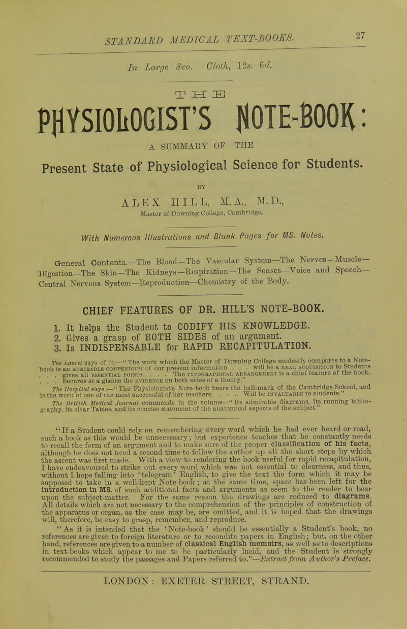 In Large 8vo. Cloth, 12s. M. 27 PflYSIOMGISrT NOTE-BOOK: A SUMMARY OF THE Present State of Physiological Science for Students. BY ALEX HILL, M.A., M.D., Master of Downing College, Cambridge. With Numerous Illustrations and Blank Pages for MS. Notes. General Contents.—The Blood-The Vascular System—The Nerves-Muscle- Digestion—The Skin—The Kidneys—Respiration—The Senses—Voice and Speech- Central Nervous System—Reproduction—Chemistry of the Body. CHIEF FEATURES OF DR. HILL'S NOTE-BOOK. 1. It helps the Student to CODIFY HIS KNOWLEDGE. 2. Gives a grasp of BOTH SIDES of an argument. 3. Is INDISPENSABLE for RAPID RECAPITULATION. The Lancet says of it:— The work which the Master of Downing College modestly compares to a Note- hook is an admirable compendilm of our present information . . . will be a real acquisition to Students gives all essential points. . . . The typographical arrangement is a chief feature of the book. '. '. '. Secures at a glance the evidence on both sides of a theory. The Hospital says:—The Physiologist's Note-book bears the hall-mark of the Cambridge School, and is the work of one of the most successful of her teachers. . . . Will be invaluable to students. The British Medical Journal commends in the volume— Its admirable diagrams, its running biblio- graphy, its clear Tables, and its concise statement of the anatomical aspects of the subject. If a Student could rely on remembering every word which he had ever heard or read, such a book as this would be unnecessary; but experience teaches that he constantly needs to recall the form of an argument and to make sure of the proper classification of his facts, although he does not need a second time to follow the author up all the short steps by which the ascent was first made. With a view to rendering the book useful for rapid recapitulation, I have endeavoured to strike out every word which was not essential to clearness, and thus, without I hope falling into ' telegram' English, to give the text the form which it may be supposed to take in a well-kept Note-book; at the same time, space has been left for the introduction in MS. of such additional facts and arguments as seem to the reader to bear upon the subject-matter. For the same reason the drawings are reduced to diagrams. All details which are not necessary to the comprehension of the principles of construction of the apparatus or organ, as the case may be, are omitted, and it is hoped that the drawings will, therefore, be easy to grasp, remember, and reproduce. As it is intended that the 'Note-book' should be essentially a Student's book, no references are given to foreign literature or to recondite papers in English; but, on the other hand, references are given to a number of classical English memoirs, as well as to descriptions in text-books which appear to me to be particularly lucid, and the Student is strongly recommended to study the passages and Papers referred to.—Extract from Author's Preface.