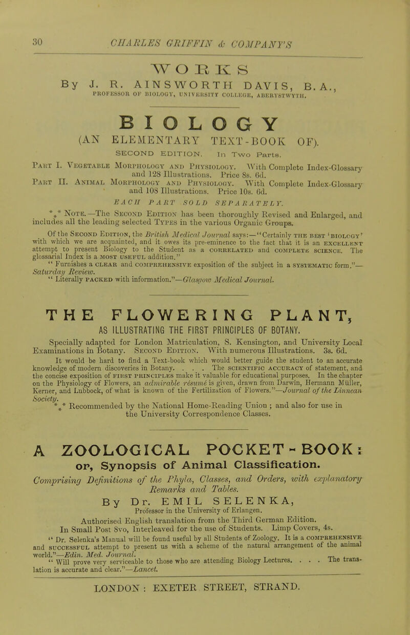 AV OEK S By J. R. AINSWORTH DAVIS, B.A., PROFESSOR 01-' 11I0I.0GY, UNIVKKSITlf OOLLBGB, ABERYSTWYTH. BIOLOGY (AN ELEMENTARY TEXT-BOOK OF). SECOND EDITION. In Two Parts. Part I. Vegetable Morphology and Physiology. With Complete Index-Glossary and 128 Illustrations. Price 8s. 6d. Part EL Animal Morphology and Physiology. With Complete Index-Glossary and 108 Illustrations. Price 10s. 6d. EACH PART SOLD SEPARATELY. *»* Note.—The Second Edition has been thoroughly Revised and Enlarged, and includes all the leading selected Types in the various Organic Groups. Of the Second Edition, the British Medical Journal says:—Certainly the best 'biology' with which we are acquainted, and it owes its pre-eminence to the fact that it is an excellent attempt to present Biology to the Student as a correlated and complete science. The glossarial Index is a most useful addition.  Furnishes a clear and comprehensive exposition of the subject in a systematic form.— Saturday Review.  Literally packed with information.—Glasaoiv Medical Journal. THE FLOWERING PLANT, AS ILLUSTRATING THE FIRST PRINCIPLES OF BOTANY. Specially adapted for London Matriculation, S. Kensington, and University Local Examinations in Botany. Second Edition. With numerous Illustrations. 3s. 6d. It would be hard to find a Text-book which would better guide the student to an accurate knowledge of modern discoveries in Botany. . . . The scientific accuracy of statement, and the concise exposition of first principles make it valuable for educational purposes. In the chapter on the Physiology of Flowers, an admirable resume is given, drawn from Darwin, Hermann Miiller, Kerner, and Lubbock, of what is known of the Fertilization of Flowers.—Journal of the IAnnean Society. %* Recommended by the National Home-Reading Union ; and also for use in the University Correspondence Classes. A ZOOLOGICAL POCKET-BOOK: op, Synopsis of Animal Classification. Comprising Definitions of the Phyla, Classes, and Orders, with explanatory Remarks and Tables. By Dr. EMIL SELENKA, Professor in the University of Erlangen. Authorised English translation from the Third German Edition. In Small Post Svo, Interleaved for the use of Students. Limp Covers, 4s.  Dr. Selenka's Manual will be found useful by all Students of Zoology. It is a comprehensive and successful attempt to present us with a scheme of the natural arrangement of the animal world.—Edin. Med. Journal. .  Will prove very serviceable to those who are attending Biology Lectures. ... lne trans- lation is accurate and clear.—Lancet.