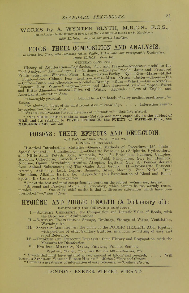 WORKS by A. WYNTER BLYTH, M.R.C.S., F.C.S., Public Analyst for the County of Devon, and Medical Officer of Health for St. Marylebone. NEW EDITION. Revised and partly Rewritten. FOODS: THEIR COMPOSITION AND ANALYSIS. In Crown 8uo, Cloth, with Elaborate Tables, Folding Litho-Plate, and Photographic Frontispiece. THIRD EDITION. Price 16s. GENERAL CONTENTS. History of Adulteration—Legislation, Past and Present—Apparatus useful to the Food-Analyst- Ash ''-Sugar-Confectionery-Honey-Treacle-Jams and Preserved Fmits-StLhes - Wheaten-Flour-B^^ —Potato—Peas—Chinese Peas—Lentils-Beans-MiLK—Cream-Butter-Cheese-lea - Coffee-Cocoa and Chocolate — Alcohol -Brandy - Rum —Whisky—Gin -Arrack- Liqueurs—Beer-Wine—Vinegar—Lemon and Lime Juice—Mustard—Pepper—bweet and Bitter Almond—Annatto-Olive Oil—Water. Appendix: Text of English and American Adulteration Acts.  Thoroughly practical. . . . Should be in the hands of every medical practitioner. — i<1£ An admirable digest of the most recent state of knowledge. . . . Interesting even to lay readers.—Chemical News. . „ « ... r> 7  Stands unrivalled for completeness of information.' —banitary Record. * *The THIRD Edition contains many Notable Additions, especially on the subject of MILK and its relation to FEVER EPIDEMICS, the PURITY of WATER-SUPPLY, the MARGARINE ACT, &c. &C. POISONS: THEIR EFFECTS AND DETECTION. With Tables and Illustrations. Price 16s. GENERAL CONTENTS. Historical Introduction—Statistics—General Methods of Procedure—Life Tests- Special Apparatus—Classification : I.—Organic Poisons: {a.) Sulphuric, Hydrochloric, and Nitric Acids, Potash, Soda, Ammonia, &c; (b.) Petroleum, Benzene, Camphor, Alcohols, Chloroform, Carbolic Acid, Prussic Acid, Phosphorus, &c; (c.) Hemlock. Nicotine, Opium, Strychnine, Aconite, Atropine, Digitalis, &c; (d.) Poisons derived from Animal Substances ; (e.) The Oxalic Acid Group. II.—Inorganic Poisons : Arsenic, Antimony, Lead, Copper, Bismuth, Silver, Mercury, Zinc, Nickel, Iron, Chromium, Alkaline Earths, &c. Appendix: (A.) Examination of Blood and Blood- Spots; (B.) Hints for Emergencies.  One of the best and most comprehensive works on the subject.—Saturday Review.  A sound and Practical Manual of Toxicology, which cannot be too warmly recom- mended. . . . One of its chief merits is that it discusses substances which have been overlooked.—Chemical News. HYGIENE AND PUBLIC HEALTH (A Dictionary of): Embracing the following subjects:— I.—Sanitary Chemistry: the Composition and Dietetic Value of Foods, with the Detection of Adulterations. II.—Sanitary Engineering: Sewage, Drainage, Storage of Water, Ventilation, Warming. &c. III. —Sanitary Legislation: the whole of the PUBLIC HEALTH ACT, together with portions of other Sanitary Statutes, hi a form admitting of easy and rapid Reference. IV. —Epidemic and Epizootic Diseases : their History and Propagation with the Measures for Disinfection. V.—Hygiene—Military, Naval, Private, Public, School. Royal 8uo, 672 pp., Cloth, with Map and 140 Illustrations, 28s. '• A work that must have entailed a vast amount of labour and research. . . . Will become a Standard Work in Public Health.—Medical Times and Gazette.  Contains a great mass of information of easy reference.—Sanitary Record.