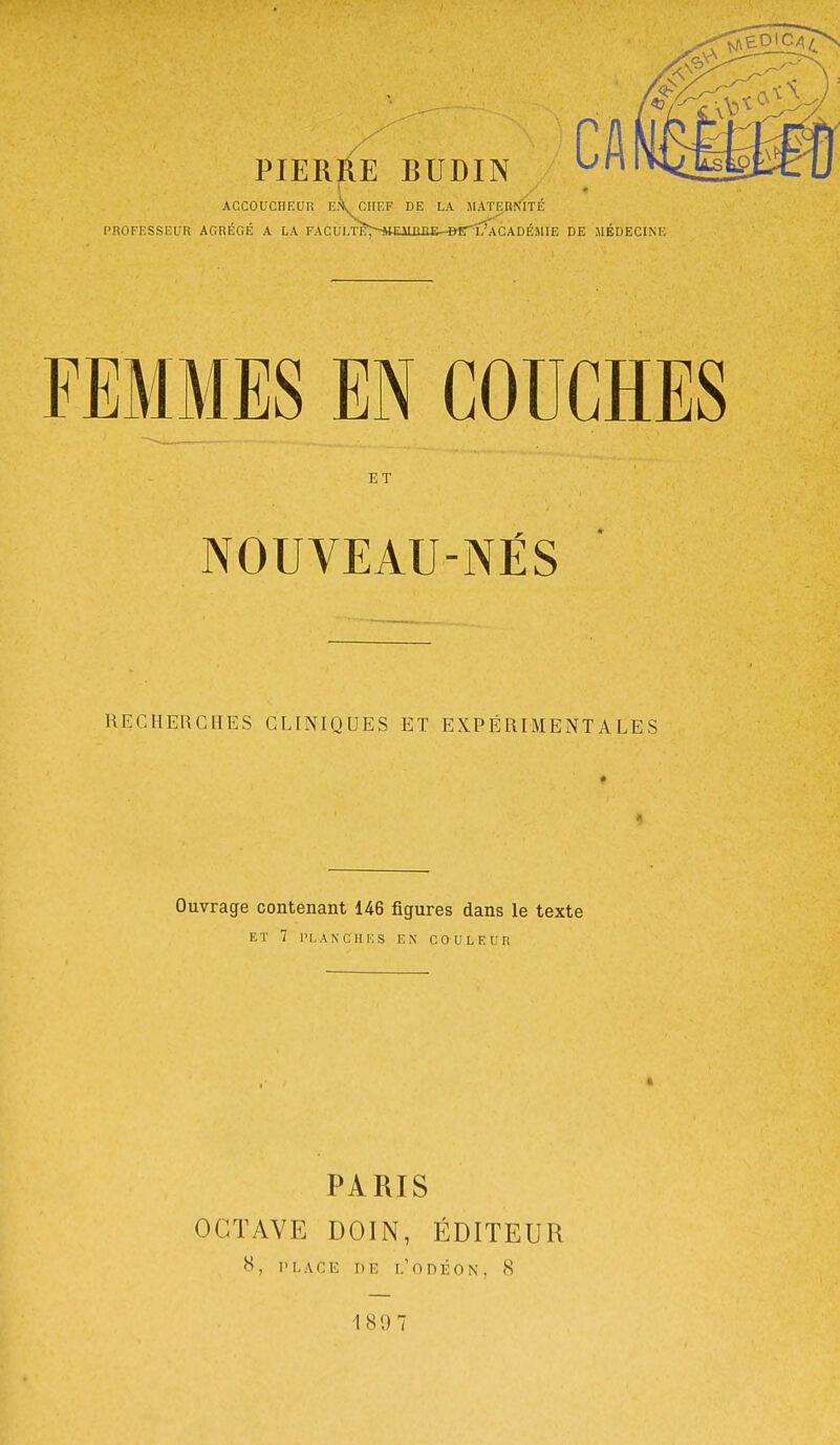 ACCOUCHEUR CHEF DE LA MATF.tiNITE PROFESSEUR AGRÉGÉ A LA FACULTE^-'imUUUi-^irx'ÂcADÉMIE DE MÉDECINE FEMMES EN COUCHES ET NOUVEAU-NËS RECHERCHES CLINIQUES ET EXPÉRIMENTALES Ouvrage contenant 146 figures dans le texte ET 7 PLANCHES EN COULEUR PARIS OCTAVE DOIN, ÉDITEUR 8, PLACE DE I.'ODÉON. 8 189 7