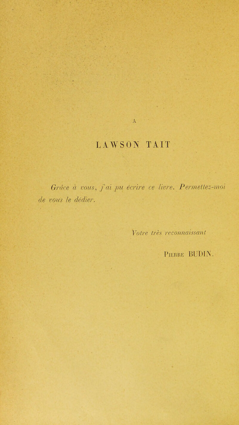 LAWSON TÀIT Grâce à vous^ fai pu écrire ce livre. Permettez de vous le dédier. Votre très reconnaissant Pierre BUDIN