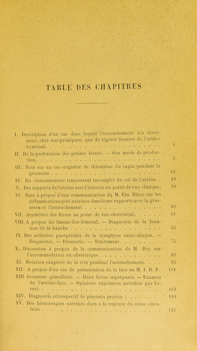 tâblî des chapitres I. Description d'un cas dans lequel-raccouchemenl n'a déter- miné, chez une primipare, que de légères fissures de l'orifice ■ hyménal • ■ • II. De la perforation des petites lèvres. — Son mode de produc- tion ^ m, Note sur un cas singulier de thrombus du vagin pendant la grossesse IV. Du cloisonnement transversal incomplet du col de futérus . 19 V. Des rapports defutérus avecl'inteslin au point de vue clinique. 30 VI. Note à propos d'une communication de M. Em. Blanc sur les inflammationspéri-utérines dans leurs rapports avec la gros- sesse et l'accouchement ^8 VII. Asymétrie des fesses au point de vue obstétrical 51 VIII. A propos du bassin iléo-fémoral. — Diagnostic de la luxa- tion de la hanche IX. Des arthrites puerpérales de la symphyse sacro-iliaque. — Diagnostic. — Pronostic. — Traitement ''■'> X. Discussion à propos de la communication de M. Rey sur l'accommodation en obstétrique 92 XI. Rotation exagérée de la tête pendant l'accouchement. ... 9o XII. A propos d'un cas de présentation de la face en M. I. D. P. lil XIII. Grossesse gémellaire. — Deux fœtus superposés. — Examen de l'arrière-faix. — Opinions exprimées autrefois par l.e- vret 113 XIV. Diagnostic rétrospectif de placenta praivia 119 XV. Des hémorragies utérines dues à la rupture du sinus circu- laire .... ['2'.')