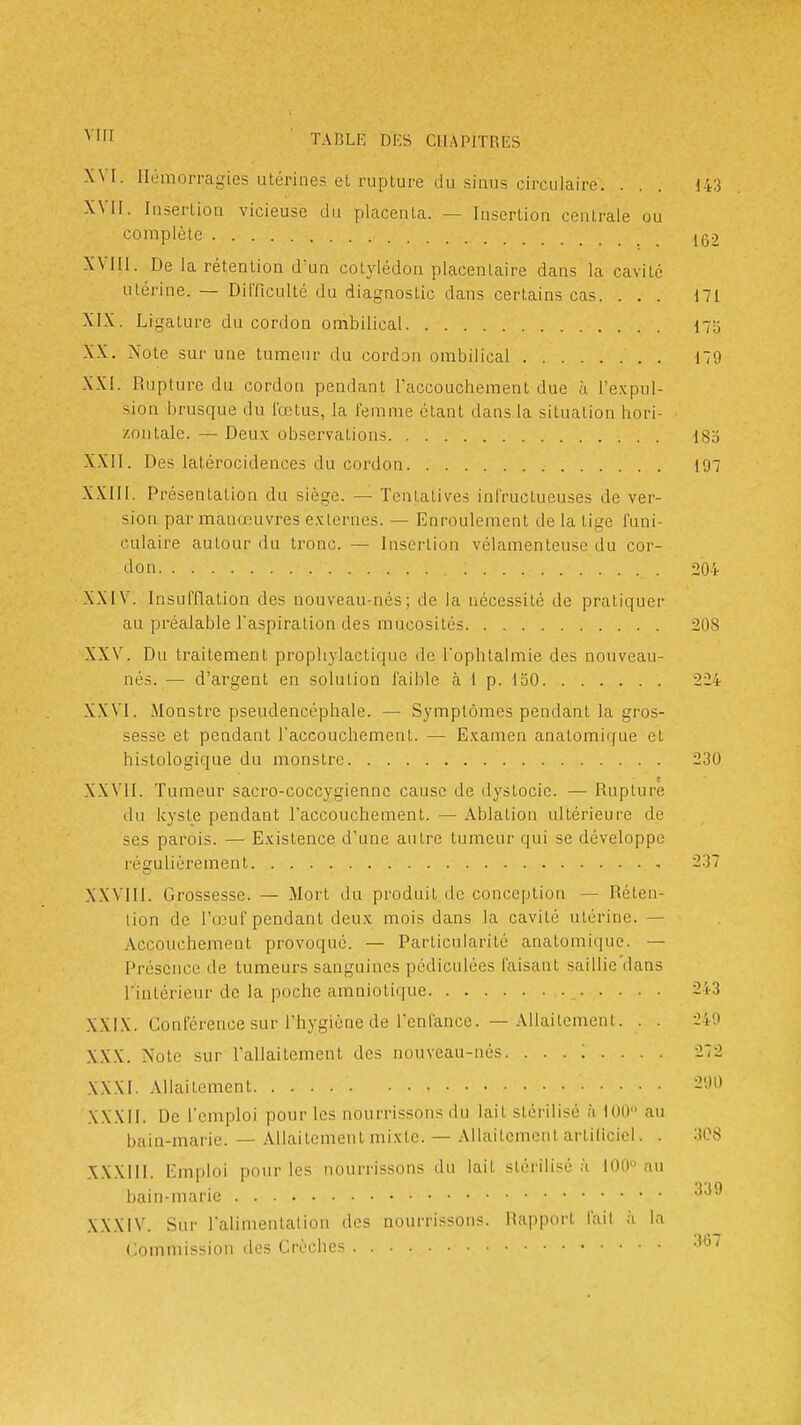 XVI. Hémorragies utérines et rupture du sinus circulaire. ... 143 XVil. Insertion vicieuse du placenta. — Insertion centrale ou complète jg2 XVIII. De la rétention d'un cotylédon placentaire dans la cavité utérine. — Difficulté du diagnostic dans certains cas. ... 171 XIX. Ligature du cordon ombilical 17o XX. Note sur une tumeur du cordon ombilical 179 XXI. Rupture du cordon pendant raccouchement due à l'e.Kpul- sion brusque du lœtus, la femme étant dans la situation hori- zontale. — Deux observations 185 XXII. Des latérocidences du cordon 197 XXIII. Présentation du siège. — Tentatives infructueuses de ver- sion par manœuvres e.xlernes. — Enroulement de la lige funi- culaire autour du tronc. — Insertion vélamenteuse du cor- don 204 XXIV. InsufQalion des nouveau-nés; de la nécessité de pratiquer au préalable l'aspiration des mucosités 208 XXV. Du traitement prophylactique de l'ophtalmie des nouveau- nés. — d'argent en solution faible à 1 p. 150 224 XXVI. Monstre pseudencéphale. — Symptômes pendant la gros- sesse et pendant l'accouchement. — E.^amen anatomique et histologique du monstre 230 XXVII. Tumeur sacro-coccygiennc cause de dystocie. — Rupture du kyste pendant l'accouchement. — Ablation ultérieure de ses parois. — Existence d'une autre tumeur qui se développe régulièrement , 237 XXVIII. Grossesse. — Mort du produit de conception — Réten- tion de l'œuf pendant deux mois dans la cavité utérine. — Accouchement provoqué. — Particularité anatomique. — Présence de tumeurs sanguines pédiculées faisant saillie dans l'intérieur de la poche amniotifjue _ 243 XXIX. Conférence sur l'hygiène de l'enfance. — AllailemenI. . . 240 XXX. Note sur l'allaitement des nouveau-nés. 272 XXXI. Allaitement 290 XXXII. De l'emploi pour les nourrissons du lait stérilisé à 100 au bain-maric. — Allaitement mixte. — Allaitement artificiel. . 308 XXXIII. Emploi pour les nourrissons du lait stérilisé ;i lOO au bam-maric XXXIV. Sur l'alimentation des nourrissons. Rapport l'ail à la (Jommission des Crèches 3*^^