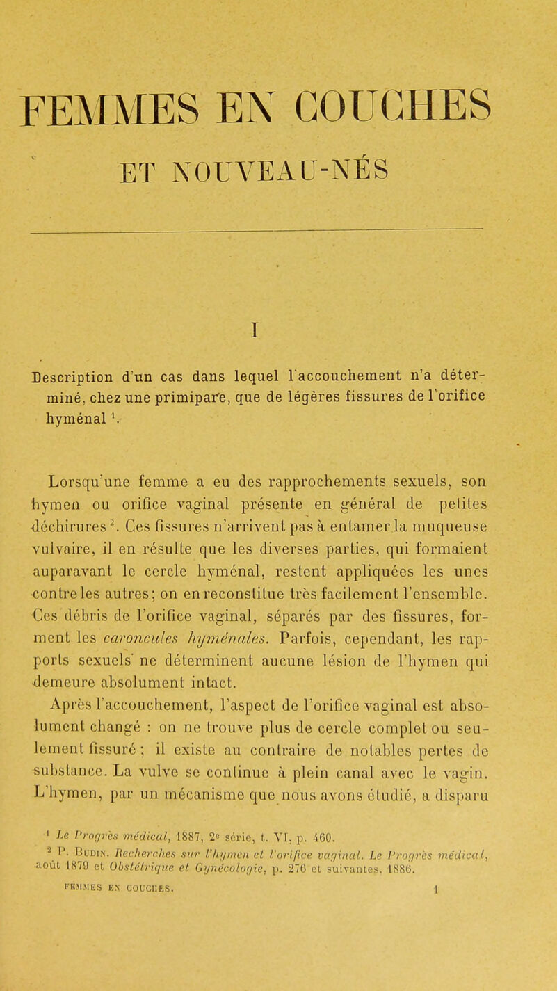 FEMMES EN COUCHES ET NOUVEAU-NÉS I Description d'un cas dans lequel raccouchement n'a déter- miné, chez une primipare, que de légères fissures de l'orifice hyménal '. Lorsqu'une femme a eu des rapprochements sexuels, son hymen ou orifice vaginal présente en général de peliles ■déchirures-. Ces fissures n'arrivent pas à entamer la muqueuse vulvaire, il en résulte que les diverses parties, qui formaient auparavant le cercle hyménal, restent appliquées les unes ■contre les autres; on en reconstitue très facilement l'ensemhle. Ces débris de l'orifice vaginal, séparés par des fissures, for- ment les caroncules hyménales. Parfois, cependant, les rap- ports sexuels' ne déterminent aucune lésion de l'hymen qui •demeure absolument intact. Après l'accouchement, l'aspect de l'orifice vaginal est abso- lument changé : on ne trouve plus de cercle complet ou seu- lement fissuré ; il existe au contraire de notables pertes de substance. La vulve se conlinuo à plein canal avec le vagin. L'hymen, par un mécanisme que nous avons étudié, a disparu ' Le Progrès médical, 1887, 2» série, t. VI, p. -160. 2 P. BuDiN. Recherches sur l'hymen cL l'orifice vaginal. Le l'rogrcs médical, aoùl 1879 et ObsLclrique el Gynécologie, p. 270 el suivantes. 188(3.