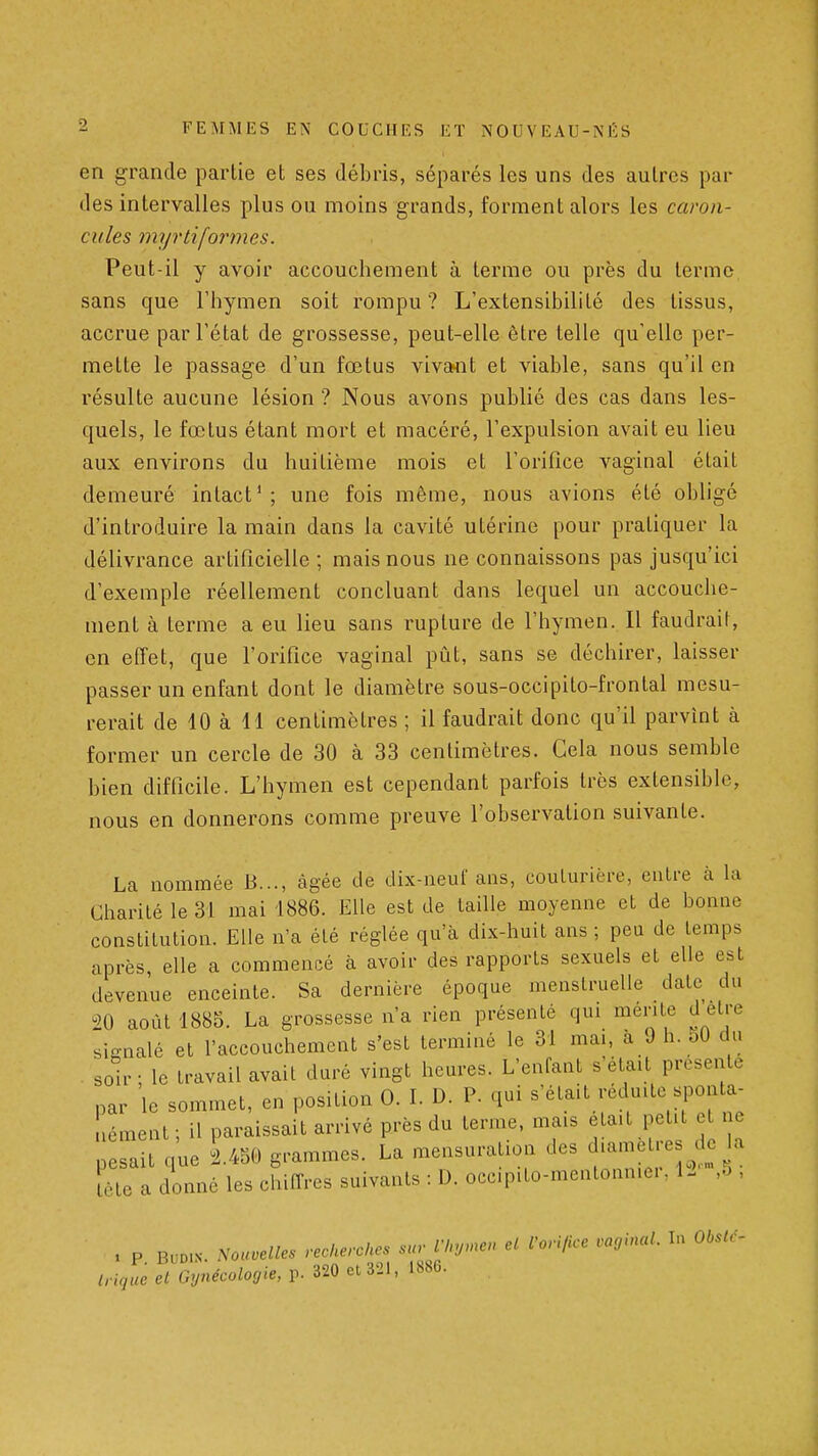 en grande partie et ses débris, séparés les uns des autres par des intervalles plus ou moins grands, forment alors les caron- cules myrtiformcs. Peut-il y avoir accouchement à terme ou près du terme sans que l'hymen soit rompu? L'extensibilité des tissus, accrue par l'état de grossesse, peut-elle être telle qu'elle per- mette le passage d'un fœtus vivcwit et viable, sans qu'il en résulte aucune lésion ? Nous avons publié des cas dans les- quels, le fœtus étant mort et macéré, l'expulsion avait eu lieu aux environs du huitième mois et l'orifice vaginal était demeuré intact'; une fois môme, nous avions été obligé d'introduire la main dans la cavité utérine pour pratiquer la délivrance artificielle ; mais nous ne connaissons pas jusqu'ici d'exemple réellement concluant dans lequel un accouche- ment à terme a eu lieu sans rupture de l'hymen. Il faudrait, en effet, que l'orifice vaginal pût, sans se déchirer, laisser passer un enfant dont le diamètre sous-occipito-frontal mesu- rerait de 10 à H centimètres ; il faudrait donc qu'il parvînt à former un cercle de 30 à 33 centimètres. Cela nous semble bien difficile. L'hymen est cependant parfois très extensible, nous en donnerons comme preuve l'observation suivante. La nommée B..., càgée de dix-neuf ans, coulurière, entre cà la Charité le 31 mai 1886. Elle est de taille moyenne et de bonne constitution. Elle n'a été réglée qu'à dix-huit ans ; peu de temps après, elle a commencé à avoir des rapports sexuels et elle est devenue enceinte. Sa dernière époque menstruelle date du août 1885. La grossesse n'a rien présenté qui mente d être sii^nalé et l'accouchement s'est terminé le 31 mai, à 9 h. 50 du . soir ; le travail avait duré vingt heures. L'enfant s'était présente par le sommet, en position 0. L D. P. qui s'était réduite sponta- nément ; il paraissait arrivé près du terme, mais eta.t petit et ne pesait que 1450 grammes. La mensuration des d-metre d. la lète a donné les chiffres suivants : D. occ.pito-mentonn.ei, 12 ,5 , , P BUD.N. ^ou.M.s reckerckes sur l'Inj.nen el rori/ice vaginal. In Obstc-