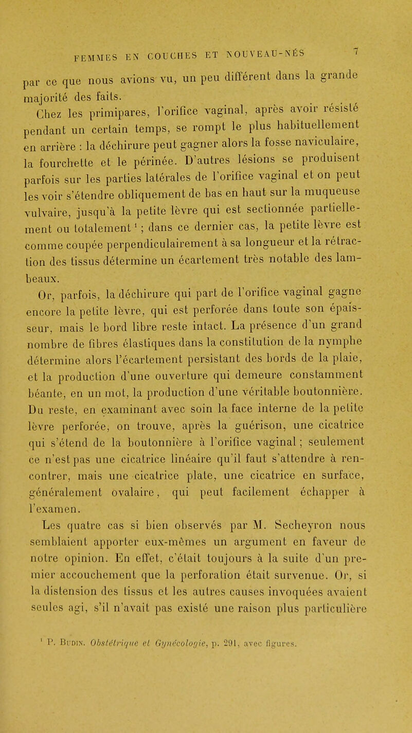 par ce que nous avions vu, un peu différent dans la grande majorité des faits. Chez les primipares, 1 orifice vaginal, après avoir résisté pendant un certain temps, se rompt le plus habituellement en arrière : la déchirure peut gagner alors la fosse naviculaire, la fourchette et le périnée. D'autres lésions se produisent parfois sur les parties latérales de l'orifice vaginal et on peut les voir s'étendre obliquement de bas en haut sur la muqueuse vulvaire, jusqu'à la petite lèvre qui est sectionnée partielle- ment ou totalement ' ; dans ce dernier cas, la petite lèvre est comme coupée perpendiculairement à sa longueur et la rétrac- tion des tissus détermine un écartement très notable des lam- beaux. Or, parfois, la déchirure qui part de l'orifice vaginal gagne encore la petite lèvre, qui est perforée dans toute son épais- seur, mais le bord libre reste intact. La présence d'un grand nombre de fibres élastiques dans la constitution de la nymphe détermine alors l'écartement persistant des bords de la plaie, et la production d'une ouverture qui demeure constamment béante, en un mot, la production d'une véritable boutonnière. Du reste, en examinant avec soin la face interne de la petite lèvre perforée, on trouve, après la guérison, une cicatrice qui s'étend de la boutonnière à l'orifice vaginal ; seulement ce n'est pas une cicatrice linéaire qu'il faut s'attendre à ren- contrer, mais une cicatrice plate, une cicatrice en surface, généralement ovalaire, qui peut facilement échapper à l'examen. Les quatre cas si bien observés par M. Secheyron nous semblaient apporter eux-mêmes un argument en faveur de notre opinion. En effet, c'était toujours à la suite d'un pre- mier accouchement que la perforation était survenue. Or, si la distension des tissus et les autres causes invoquées avaient seules agi, s'il n'avait pas existé une raison plus particulière