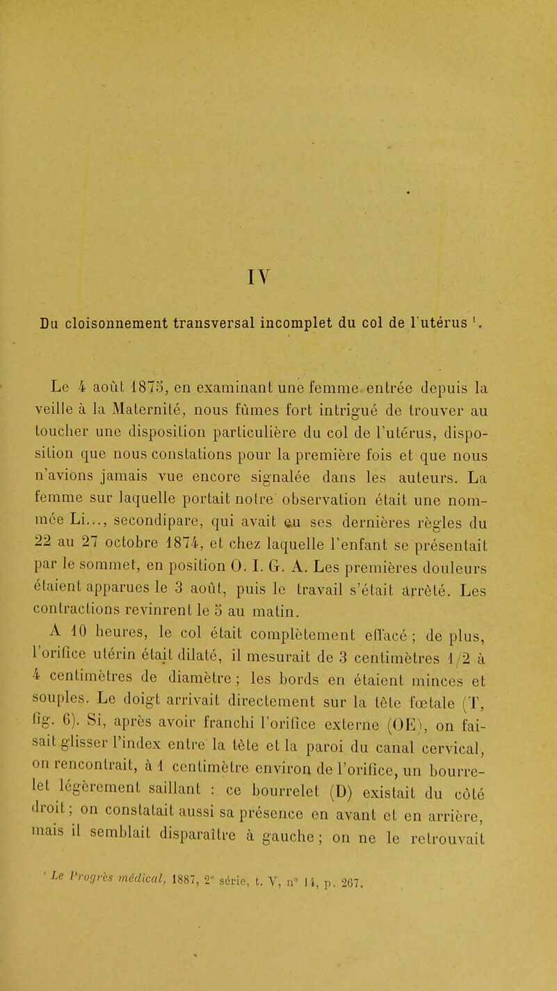 IV Du cloisonnement transversal incomplet du col de l'utérus Le 4 août 1875, en examinant une femme entrée depuis la veille à la Maternité, nous fûmes fort intrigué de trouver au toucher une disposition particulière du col de l'utérus, dispo- sition que nous constations pour la première fois et que nous n'avions jamais vue encore signalée dans les auteurs. La femme sur laquelle portait notre observation était une nom- mée Li,.., secondipare, qui avait au ses dernières règles du 22 au 27 octobre d874, et chez laquelle l'enfant se présentait par le sommet, en position 0. L G. A. Les premières douleurs étaient apparues le 3 août, puis le travail s'était arrêté. Les contractions revinrent le 5 au matin. A 10 heures, le col était complètement etlacé ; de plus, l'orifice utérin était dilaté, il mesurait de 3 centimètres 1/2 à 4 centimètres de diamètre ; les bords en étaient minces et souples. Le doigt arrivait directement sur la tête fœtale (T, 1%. 6). Si, après avoir franchi l'orifice externe (OE), on fai- sait glisser l'index entre-la tète et la paroi du canal cervical, on rencontrait, à 1 centimètre environ de l'orifice, un bourre- let légèrement saillant : ce bourrelet (D) existait du côté droit; on constatait aussi sa présence en avant et en arrière, mais il semblait disparaître à gauche ; on ne le retrouvait 'rogrès médical, 1887, 2'' série, t. V, ii 14, p. 207.