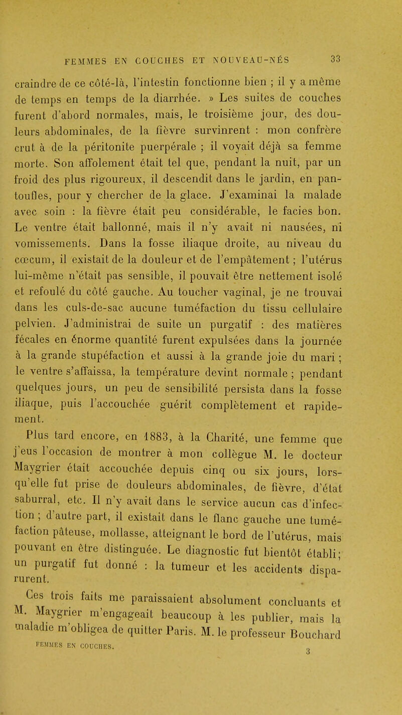 craindre de ce côté-là, Fintestin fonctionne bien ; il y a même de temps en temps de la diarrhée. » Les suites de couches furent d'abord normales, mais, le troisième jour, des dou- leurs abdominales, de la fièvre survinrent : mon confrère crut à de la péritonite puerpérale ; il voyait déjà sa femme morte. Son affolement était tel que, pendant la nuit, par un froid des plus rigoureux, il descendit dans le jardin, en pan- toufles, pour y chercher de la glace. J'examinai la malade avec soin : la fièvre était peu considérable, le faciès bon. Le ventre était ballonné, mais il n'y avait ni nausées, ni vomissements. Dans la fosse iliaque droite, au niveau du cœcum, il existait de la douleur et de l'empâtement ; l'utérus lui-même n'était pas sensible, il pouvait être nettement isolé et refoulé du côté gauche. Au toucher vaginal, je ne trouvai dans les culs-de-sac aucune tuméfaction du tissu cellulaire pelvien. J'administrai de suite un purgatif : des matières fécales en énorme quantité furent expulsées dans la journée à la grande stupéfaction et aussi à la grande joie du mari ; le ventre s'affaissa, la température devint normale ; pendant quelques jours, un peu de sensibifité persista dans la fosse iliaque, puis l'accouchée guérit complètement et rapide- ment. Plus tard encore, en 1883, à la Charité, une femme que j'eus l'occasion de montrer à mon collègue M. le docteur Maygrier était accouchée depuis cinq ou six jours, lors- qu'elle fut prise de douleurs abdominales, de fièvre, d'état saburral, etc. Il n'y avait dans le service aucun cas d'infec- tion ; d'autre part, il existait dans le flanc gauche une tumé- faction pâteuse, mollasse, atteignant le bord de l'utérus, mais pouvant en être distinguée. Le diagnostic fut bientôt établi- un purgatif fut donné : la tumeur et les accidents dispa- rurent. . Ces trois faits me paraissaient absolument concluants et M. Maygrier m'engageait beaucoup à les publier, mais la maladie m'obhgea de quitter Paris. M. le professeur Bouchard FEMMES EN COUCHES.