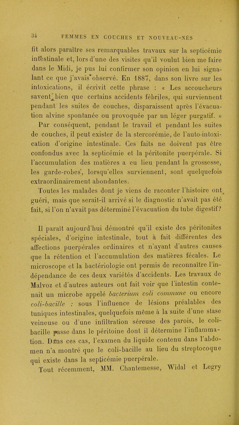 fit alors paraître ses remarquables travaux sur la septicémie intestinale et, lors d'une des visites qu'il voulut bien me faire dans le Midi, je pus lui confirmer son opinion en lui signa- lant ce que j'avais'observé. En 1887, dans son livre sur les intoxications, il écrivit cette phrase : « Les accoucheurs savent^bien que certains accidents fébriles, qui surviennent pendant les suites de couches, disparaissent après l'évacua- tion alvine spontanée ou provoquée par un léger purgatif. » Par conséquent, pendant le travail et pendant les suites de couches, il peut exister de la stercorémie, de l'auto-intoxi- cation d'origine intestinale. Ces faits ne doivent pas être confondus avec la septicémie et la péritonite puerpérale. Si l'accumulation des matières a eu lieu pendant la grossesse, les garde-robes', lorsqu'elles surviennent, sont quelquefois extraordinairement abondantes. Toutes les malades dont je viens de raconter l'histoire ont^ guéri, mais que serait-il arrivé si le diagnostic n'avait pas été fait, si l'on n'avait pas déterminé l'évacuation du tube digestif? Il paraît aujourd'hui démontré qu'il existe des péritonites spéciales, d'origine intestinale, tout à fait différentes des affections puerpérales ordinaires et n'ayant d'autres causes que la rétention et l'accumulation des matières fécales. Le microscope et la bactériologie ont permis de reconnaître l'in- dépendance de ces deux variétés d'accidents. Les travaux de Malvoz et d'autres auteurs ont fait voir que l'intestin conte- nait un microbe appelé bacterium coli commune ou encore coli-bacille : sous l'influence de lésions préalables des tuniques intestinales, quelquefois même à la suite d'une stase veineuse ou d'une infiltration séreuse des parois, le coli- bacille passe dans le péritoine dont il détermine l'inflamma- tion. Da:ns ces cas, l'examen du liquide contenu dans l'abdo- men n'a montré que le coli-bacille au lieu du streptocoque qui existe dans la septicémie puerpérale. Tout récemment, MM. Clianlemesse, Widal et Legry