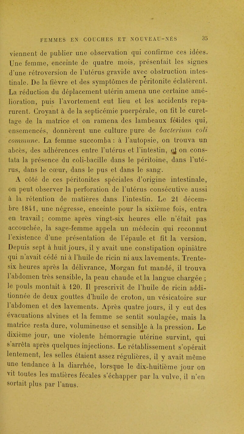 viennent de publier une observation qui confirme ces idées. Une femme, enceinte de quatre mois, présentait les signes d'une rétroversion de l'utérus gravide avec obstruction intes- tinale. De la fièvre et des symptômes de péritonite éclatèrent. La réduction du déplacement utérin amena une certaine amé- lioration, puis l'avortement eut lieu et les accidents repa- rurent. Croyant à de la septicémie puerpérale, on fit le curet- tage de la matrice et on ramena des lambeaux fétides qui, ensemencés, donnèrent une culture pure de bacteriiim coii commune. La femme succomba: à l'autopsie, on trouva un abcès, des adhérences entre l'utérus et l'intestin, ^ on cons- tata la présence du coli-bacille dans le péritoine, dans l'uté- rus, dans le cœur, dans le pus et dans le sang. A côté de ces péritonites spéciales d'origine intestinale, on peut observer la perforation de l'utérus consécutive aussi à la rétention de matières dans l'intestin. Le 21 décem- bre 1841, une négresse, enceinte pour la sixième fois, entra en travail ; comme après vingt-six heures elle n'était pas accouchée, la sage-femme appela un médecin qui reconnut l'existence d'une présentation de l'épaule et fit la version. Depuis sept à huit jours, il y avait une constipation opiniâtre qui n'avait cédé ni à l'huile de ricin ni aux lavements. Trente- six heures après la délivrance, Morgan fut mandé, il trouva l'abdomen très sensible, la peau chaude et la langue chargée ; le pouls montait à 120. Il prescrivit de l'huile de ricin addi- tionnée de deux gouttes d'huile de croton, un vésicatoire sur l'abdomen et des lavements. Après quatre jours, il y eut des évacuations alvines et la femme se sentit soulagée, mais la matrice resta dure, volumineuse et sensible à la pression. Le dixième jour, une violente hémorragie utérine survint, qui s'arrêta après quelques injections. Le rétablissement s'opérait lentement, les selles étaient assez régulières, il y avait même une tendance à la diarrhée, lorsque le dix-huitième jour on vit toutes les matières fécales s'échapper par la vulve, il n'en sortait plus par l'anus.