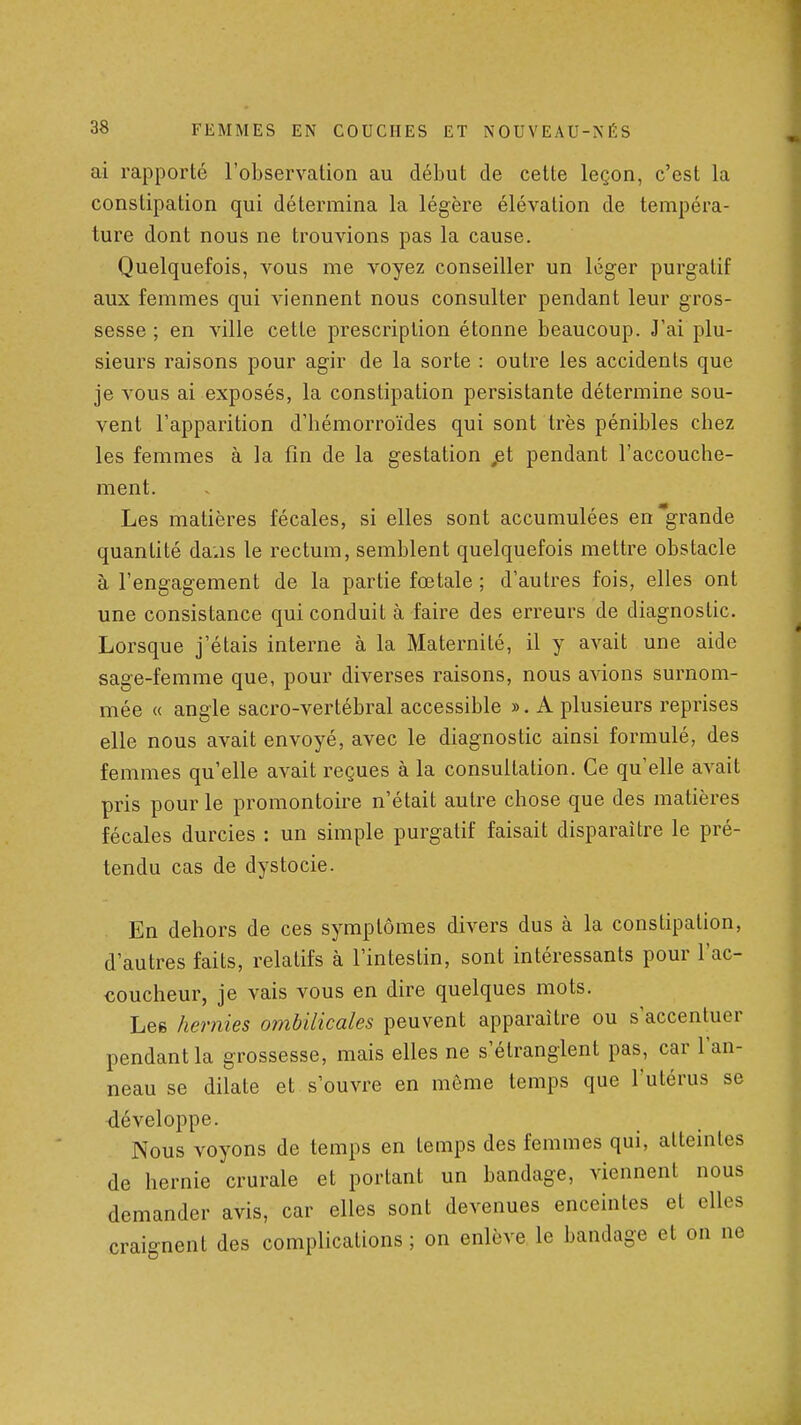 ai rapporté l'observation au début de cette leçon, c'est la constipation qui détermina la légère élévation de tempéra- ture dont nous ne trouvions pas la cause. Quelquefois, vous me voyez conseiller un léger purgatif aux femmes qui viennent nous consulter pendant leur gros- sesse ; en ville cette prescription étonne beaucoup. J'ai plu- sieurs raisons pour agir de la sorte : outre les accidents que je vous ai exposés, la constipation persistante détermine sou- vent l'apparition d'hémorroïdes qui sont très pénibles chez les femmes à la fin de la gestation jet pendant l'accouche- ment. Les matières fécales, si elles sont accumulées en grande quantité da.is le rectum, semblent quelquefois mettre obstacle à l'engagement de la partie fœtale ; d'autres fois, elles ont une consistance qui conduit à faire des erreurs de diagnostic. Lorsque j'étais interne à la Maternité, il y avait une aide sage-femme que, pour diverses raisons, nous avions surnom- mée « angle sacro-vertébral accessible ». A plusieurs reprises elle nous avait envoyé, avec le diagnostic ainsi formulé, des femmes qu'elle avait reçues à la consultation. Ce qu'elle avait pris pour le promontoire n'était autre chose que des matières fécales durcies : un simple purgatif faisait disparaître le pré- tendu cas de dystocie. En dehors de ces symptômes divers dus à la constipation, d'autres faits, relatifs à l'intestin, sont intéressants pour l'ac- coucheur, je vais vous en dire quelques mots. Les hernies ombilicales peuvent apparaître ou s'accentuer pendant la grossesse, mais elles ne s'étranglent pas, car l'an- neau se dilate et s'ouvre en même temps que l'utérus se développe. Nous voyons de temps en temps des femmes qui, atteintes de hernie crurale et portant un bandage, viennent nous demander avis, car elles sont devenues enceintes et elles craignent des complications ; on enlève le bandage et on ne