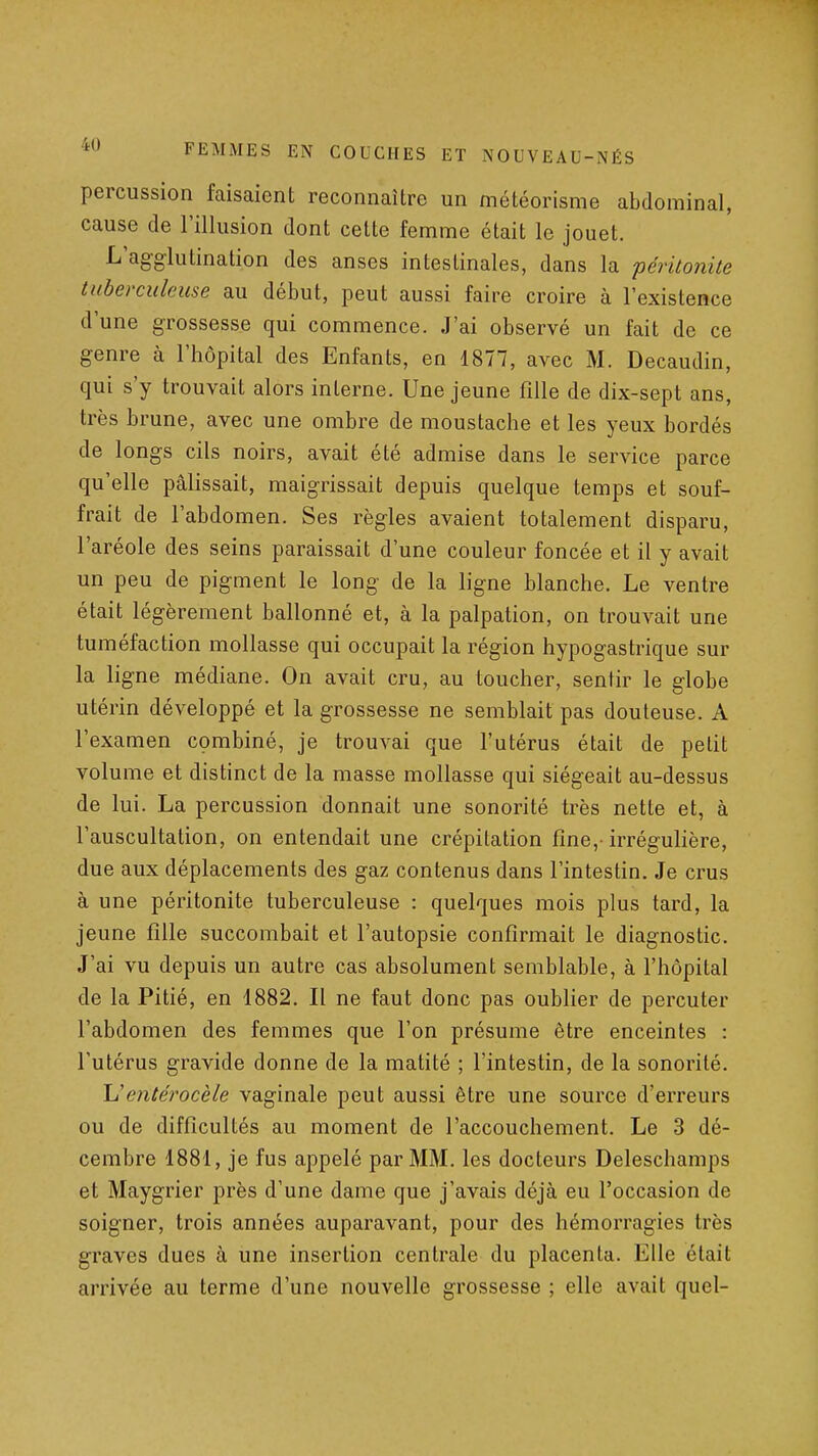 percussion faisaient reconnaître un météorisme abdominal, cause de l'illusion dont cette femme était le jouet. L'agglutination des anses intestinales, dans la péritonite tuberculeuse au début, peut aussi faire croire à l'existence d'une grossesse qui commence. J'ai observé un fait de ce genre à l'hôpital des Enfants, en 1877, avec M. Decaudin, qui s'y trouvait alors interne. Une jeune fille de dix-sept ans, très brune, avec une ombre de moustache et les yeux bordés de longs cils noirs, avait été admise dans le service parce qu'elle pâlissait, maigrissait depuis quelque temps et souf- frait de l'abdomen. Ses règles avaient totalement disparu, l'aréole des seins paraissait d'une couleur foncée et il y avait un peu de pigment le long de la ligne blanche. Le ventre était légèrement ballonné et, à la palpation, on trouvait une tuméfaction mollasse qui occupait la région hypogastrique sur la ligne médiane. On avait cru, au toucher, sentir le globe utérin développé et la grossesse ne semblait pas douteuse. A l'examen combiné, je trouvai que l'utérus était de petit volume et distinct de la masse mollasse qui siégeait au-dessus de lui. La percussion donnait une sonorité très nette et, à l'auscultation, on entendait une crépitation fine,- irrégulière, due aux déplacements des gaz contenus dans l'intestin. Je crus à une péritonite tuberculeuse : quelques mois plus tard, la jeune fille succombait et l'autopsie confirmait le diagnostic. J'ai vu depuis un autre cas absolument semblable, à l'hôpital de la Pitié, en 1882. Il ne faut donc pas oublier de percuter l'abdomen des femmes que l'on présume être enceintes : l'utérus gravide donne de la matité ; l'intestin, de la sonorité. \i entérocèle vaginale peut aussi être une source d'erreurs ou de difficultés au moment de l'accouchement. Le 3 dé- cembre 1881, je fus appelé par MM. les docteurs Deleschamps et Maygrier près d'une dame que j'avais déjà eu l'occasion de soigner, trois années auparavant, pour des hémorragies très graves dues à une insertion centrale du placenta. Elle était arrivée au terme d'une nouvelle grossesse ; elle avait quel-