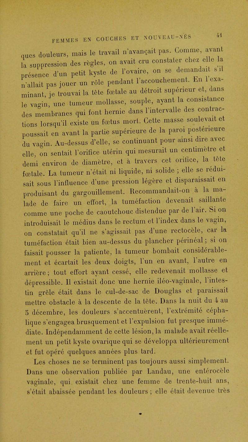 nues douleurs, mais le travail n'avançait pas. Gomme, avant la suppression des règles, on avait cru constater chez elle la présence d'un petit kyste de l'ovaire, on se demandait s il n'allait pas jouer un rôle pendant l'accouchement. En 1 exa- minant, ie trouvai la tête fœtale au détroit supérieur et, dans le vacin une tumeur mollasse, souple, ayant la consistance des membranes qui font hernie dans l'intervalle des contrac- tions lorsqu'il existe un fœtus mort. Cette masse soulevait et poussait en avant la partie supérieure de la paroi postérieure du vagin. Au-dessus d'elle, se continuant pour amsi dire avec elle on sentait l'orifice utérin qui mesurait un centimètre et dem'i environ de diamètre, et à travers cet orifice, la lête fœtale. La tumeur n'était ni liquide, ni solide ; elle se rédui- sait sous l'influence d'une pression légère et disparaissait en produisant du gargouillement. Recommandait-on à la ma- lade de faire un eff-ort, la tuméfaction devenait saillante comme une poche de caoutchouc distendue par de l'air. Si on introduisait le médius dans le rectum et l'index dans le vagin, on constatait qu'il ne s'agissait pas d'une rectocèle, car la tuméfaction était bien au-dessus du plancher périnéal ; si on faisait pousser la patiente, la tumeur bombait considérable- ment et écartait les deux doigts, l'un en avant, l'autre en arrière ; tout effort ayant cessé, elle redevenait mollasse et dépressible. Il existait donc une hernie iléo-vaginale, l'intes- tin grêle était dans le cul-de-sac de Douglas et paraissait mettre obstacle à la descente de la tête. Dans la nuit du 4 au 5 décembre, les douleurs s'accentuèrent, l'extrémité cépha- lique s'engagea brusquement et l'expulsion fut presque immé- diate. Indépendamment de cette lésion, la malade avait réelle- ment un petit kyste ovarique qui se développa ultérieurement et fut opéré quelques années plus tard. Les choses ne se terminent pas toujours aussi simplement. Dans une observation publiée par Landau, une entérocèle vaginale, qui existait chez une femme de trente-huit ans, s'était abaissée pendant les douleurs ; elle était devenue très