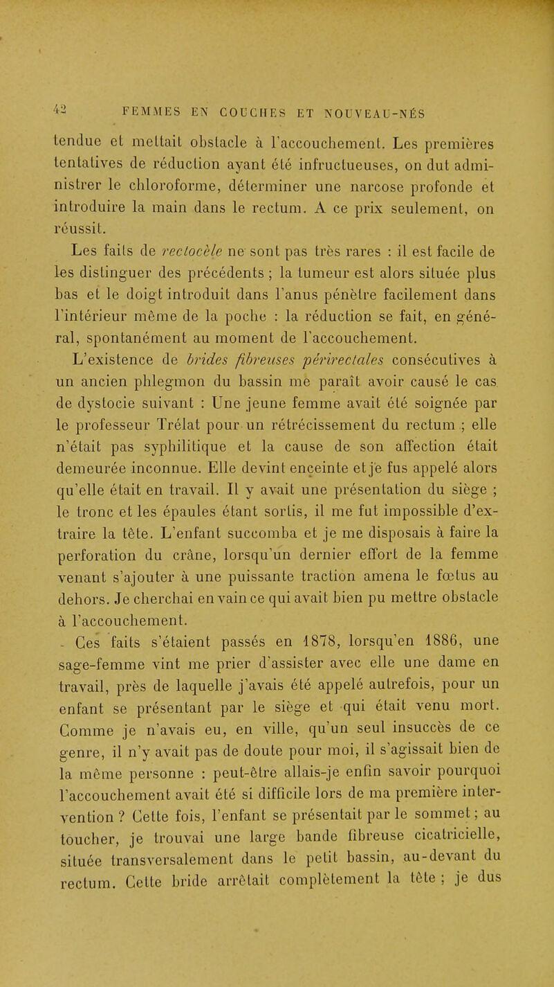 tendue et mettait obstacle à raccouchement. Les premières tentatives de réduction ayant été infructueuses, on dut admi- nistrer le chloroforme, déterminer une narcose profonde et introduire la main dans le rectum. A ce prix seulement, on réussit. Les faits de recLocèle ne sont pas très rares : il est facile de les distinguer des précédents ; la tumeur est alors située plus bas et le doigt introduit dans l'anus pénètre facilement dans l'intérieur même de la poche : la réduction se fait, en géné- ral, spontanément au moment de l'accouchement. L'existence de brides fibreuses périreclales consécutives à un ancien phlegmon du bassin me paraît avoir causé le cas de dystocie suivant : Une jeune femme avait été soignée par le professeur Trélat pour un rétrécissement du rectum .; elle n'était pas syphilitique et la cause de son affection était demeurée inconnue. Elle devint enceinte et je fus appelé alors qu'elle était en travail. Il y avait une présentation du siège ; le tronc et les épaules étant sortis, il me fut impossible d'ex- traire la tête. L'enfant succomba et je me disposais à faire la perforation du crâne, lorsqu'un dernier effort de la femme venant s'ajouter à une puissante traction amena le fœtus au dehors. Je cherchai en vain ce qui avait bien pu mettre obstacle à l'accouchement. - Ces faits s'étaient passés en 1878, lorsqu'on 1886, une sage-femme vint me prier d'assister avec elle une dame en travail, près de laquelle j'avais été appelé autrefois, pour un enfant se présentant par le siège et qui était venu mort. Comme je n'avais eu, en ville, qu'un seul insuccès de ce genre, il n'y avait pas de doute pour moi, il s'agissait bien de la même personne : peut-être allais-je enfin savoir pourquoi l'accouchement avait été si difficile lors de ma première inter- vention ? Cette fois, l'enfant se présentait par le sommet ; au toucher, je trouvai une large bande fibreuse cicatricielle, située transversalement dans le petit bassin, au-devant du rectum. Celte bride arrêtait complètement la tête ; je dus