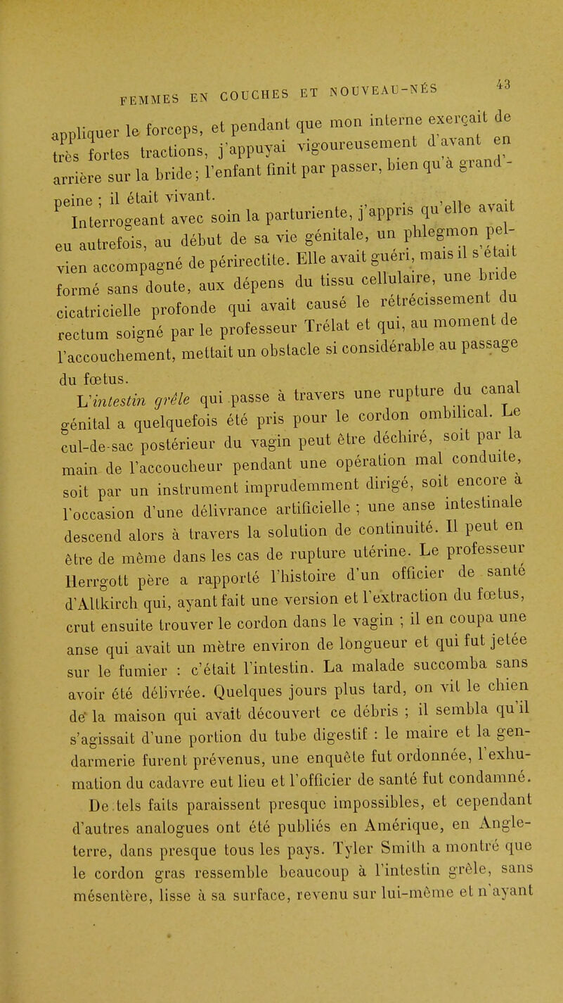 appliquer le forceps, et pendant que mon interne exerçait de W Irtes tractions, j'appuyai vigoureusement d avant en arrière sur la bride ; lenfant fmit par passer, bien qu a grand - Tieine ; il était vivant. . , n ' „t rrogeant avec soin la parturiente, j'appns qu elle avart eu autrefois, au début de sa vie génitale, un pW^gmon pel- vien accompagné de périrectite. Elle avait gueri mais il s eta formé sans'doute, aux dépens du tissu cellulaire, une bi-i e cicatricielle profonde qui avait causé le rétrécissement du rectum soigné par le professeur Trélat et qui, au moment de l'accouchement, mettait un obstacle si considérable au passage du fœtus. , I^inlestin grêle qui passe à travers une rupture du canal .énital a quelquefois été pris pour le cordon ombilical. Le cul-de-sac postérieur du vagin peut être déchiré, soit par la main de l'accoucheur pendant une opération mal conduite, soit par un instrument imprudemment dirigé, soit encore a roccasion d'une délivrance artificielle ; une anse intestinale descend alors à travers la solution de continuité. Il peut en être de même dans les cas de rupture utérine. Le professeur Herrgott père a rapporté l'histoire d'un officier de santé d'Altkirch qui, ayant fait une version et l'extraction du fœtus, crut ensuite trouver le cordon dans le vagin ; il en coupa une anse qui avait un mètre environ de longueur et qui fut jetée sur le fumier : c'était l'intestin. La malade succomba sans avoir été délivrée. Quelques jours plus tard, on vit le chien dé^ la maison qui avait découvert ce débris ; il sembla qu'il s'agissait d'une portion du tube digestif : le maire et la gen- darmerie furent prévenus, une enquête fut ordonnée, l'exhu- malion du cadavre eut lieu et l'officier de santé fut condamné. De .tels faits paraissent presque impossibles, et cependant d'autres analogues ont été publiés en Amérique, en Angle- terre, dans presque tous les pays. Tyler Smith a montré que le cordon gras ressemble beaucoup à l'intestin grêle, sans mésentère, lisse à sa surface, revenu sur lui-même et n'ayant