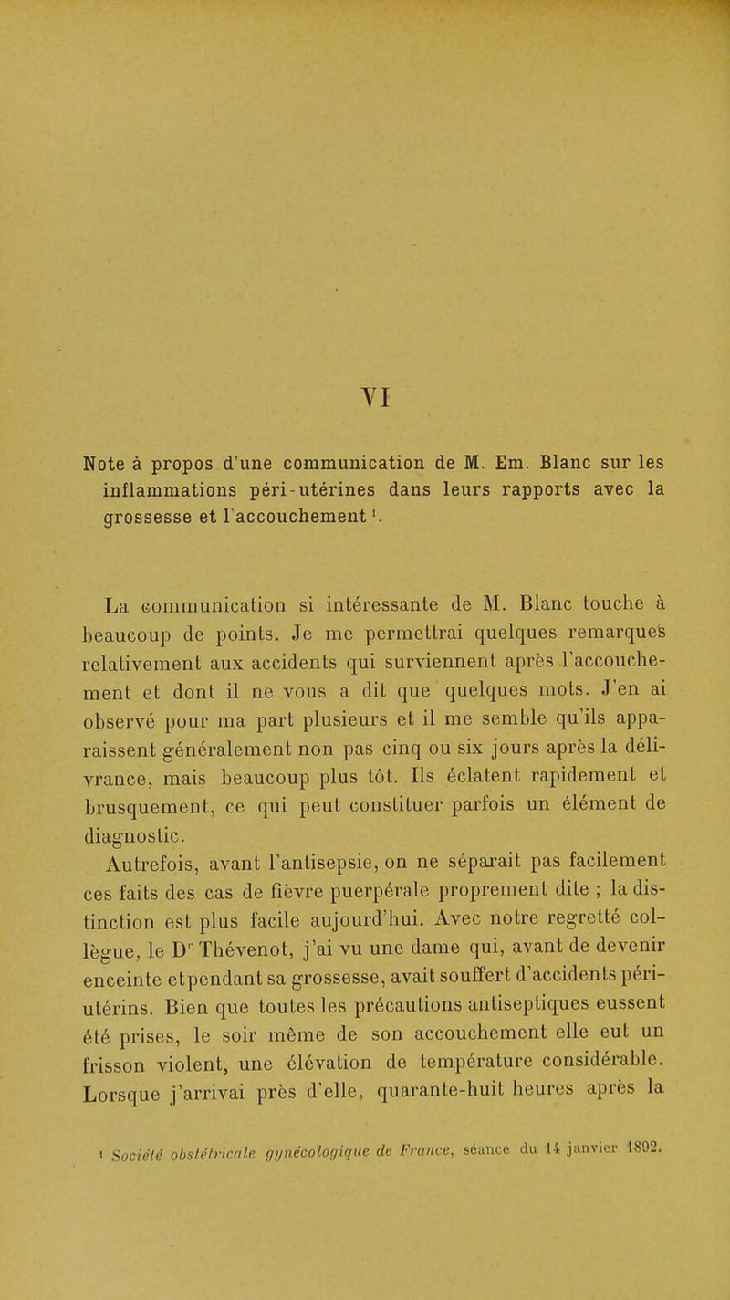 VI Note à propos d'une communication de M. Em. Blanc sur les inflammations péri-utérines dans leurs rapports avec la grossesse et l'accouchement '. La Gommunicaiion si intéressante de M. Blanc touche à beaucoup de points. Je me permellrai quelques remarques relativement aux accidents qui surviennent après l'accouche- ment et dont il ne vous a dit que quelques mots. J'en ai observé pour ma part plusieurs et il me semble qu'ils appa- raissent généralement non pas cinq ou six jours après la déli- vrance, mais beaucoup plus tôt. Ils éclatent rapidement et brusquement, ce qui peut constituer parfois un élément de diagnostic. Autrefois, avant l'antisepsie, on ne sépai-ait pas facilement ces faits des cas de fièvre puerpérale proprement dite ; la dis- tinction est plus facile aujourd'hui. Avec notre regretté col- lègue, le D'' Thévenot, j'ai vu une dame qui, avant de devenir enceinte etpendant sa grossesse, avait souffert d'accidents péri- utérins. Bien que toutes les précautions antiseptiques eussent été prises, le soir môme de son accouchement elle eut un frisson violent, une élévation de température considérable. Lorsque j'arrivai près d'elle, quarante-huit heures après la