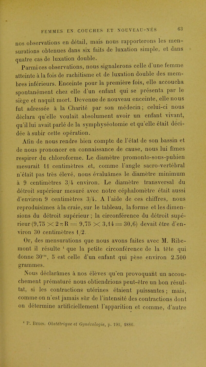 nos observations en détail, mais nous rapporterons les men- surations obtenues dans six faits de luxation simple, et dans quatre cas de luxation double. Parmi ces observations, nous signalerons celle d'une femme atteinte à la fois de rachitisme et de luxation double des mem- bres inférieurs. Enceinte pour la première fois, elle accoucha spontanément chez elle d'un enfant qui se présenta par le siège et naquit mort. Devenue de nouveau enceinte, elle nous fut adressée à la Charité par son médecin; celui-ci nous déclara qu'elle voulait absolument avoir un enfant vivant, qu'il lui avait parlé de la symphyséotomie et qu'elle était déci- dée à subir cette opération. Afin de nous rendre bien compte de l'état de son bassin et de nous prononcer en connaissance de cause, nous lui fîmes respirer du chloroforme. Le diamètre promonto-sous-pubien mesurait 11 centimètres et, comme l'angle sacro-vertébral n'était pas très élevé, nous évaluâmes le diamètre minimum à 9 centimètres 3/4 environ. Le diamètre transversal du détroit supérieur mesuré avec notre céphalomètre était aussi d'environ 9 centimètres 3/4. A l'aide de ces chiffres, nous reproduisîmes àla craie, sur le tableau, la forme et les dimen- sions du détroit supérieur ; la circonférence du détroit supé- rieur (9,75 X 2 t:R = 9,75 X 3,14= 30,6) devait être d'en- viron 30 centimètres 1/2. Or, des mensurations que nous avons faites avec M. Ribe- mont il résulte * que la petite circonférence de la tète qui donne 30, 5 est celle d'un enfant qui pèse environ 2.500 grammes. Nous déclarâmes à nos élèves qu'en provoquant un accou- chement prématuré nous obtiendrions peut-être un bon résul- tat, si les contractions utérines étaient puissantes ; mais, comme on n'est jamais sûr de l'intensité des contractions dont on détermine artificiellement l'apparition et comme, d'autre • P. BuDiN. Obstétrique ei Gynécologie, p. 191, 1886.