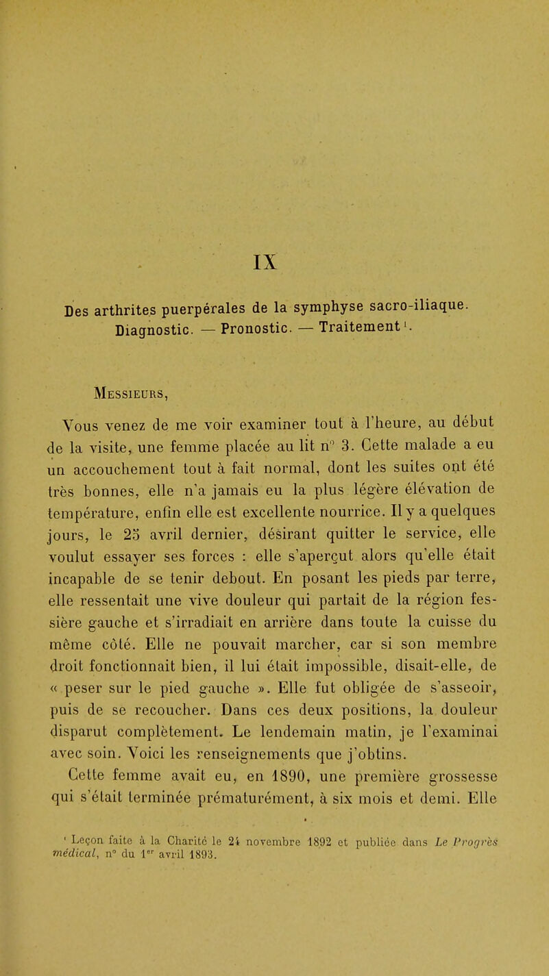 IX Des arthrites puerpérales de la symphyse sacro-iliaque. Diagnostic. — Pronostic. — Traitement i. Messieurs, Vous venez de me voir examiner tout à l'heure, au début de la visite, une femme placée au lit n 3. Cette malade a eu un accouchement tout à fait normal, dont les suites opt été très bonnes, elle n'a jamais eu la plus légère élévation de température, enfin elle est excellente nourrice. Il y a quelques jours, le 25 avril dernier, désirant quitter le service, elle voulut essayer ses forces : elle s'aperçut alors qu'elle était incapable de se tenir debout. En posant les pieds par terre, elle ressentait une vive douleur qui partait de la région fes- sière gauche et s'irradiait en arrière dans toute la cuisse du même côté. Elle ne pouvait marcher, car si son membre droit fonctionnait bien, il lui était impossible, disait-elle, de « peser sur le pied gauche ». Elle fut obligée de s'asseoir, puis de se recoucher. Dans ces deux positions, la douleur disparut complètement. Le lendemain matin, je l'examinai avec soin. Voici les renseignements que j'obtins. Cette femme avait eu, en 1890, une première grossesse qui s'était terminée prématurément, à six mois et demi. Elle ■ Leçon faite à la Charité le 2i novembre 1892 et publiée dans Le Progrès médical, n du 1 avril 1893.