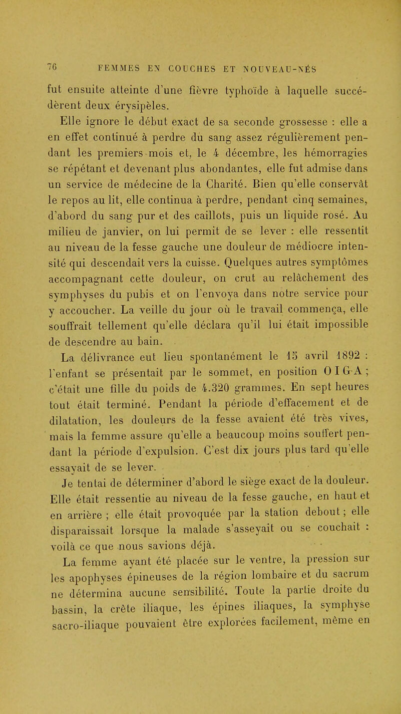 fut ensuite atteinte d'une fièvre typhoïde à laquelle succé- dèrent deux érysipèles. Elle ignore le début exact de sa seconde grossesse : elle a en effet continué à perdre du sang assez régulièrement pen- dant les premiers mois et, le 4 décembre, les hémorragies se répétant et devenant plus abondantes, elle fut admise dans un service de médecine de la Charité. Bien qu'elle conservât le repos au lit, elle continua à perdre, pendant cinq semaines, d'abord du sang pur et des caillots, puis un liquide rosé. Au milieu de janvier, on lui permit de se lever : elle ressentit au niveau de la fesse gauche une douleur de médiocre inten- sité qui descendait vers la cuisse. Quelques autres symptômes accompagnant cette douleur, on crut au relâchement des symphyses du pubis et on l'envoya dans notre service pour y accoucher. La veille du jour où le travail commença, elle souffrait tellement qu'elle déclara qu'il lui était impossible de descendre au bain. La délivrance eut lieu spontanément le 15 avril 1892 : l'enfant se présentait par le sommet, en position 0 I G A ; c'était une fille du poids de 4.320 grammes. En sept heures tout était terminé. Pendant la période d'effacement et de dilatation, les douleurs de la fesse avaient été très vives, mais la femme assure qu'elle a beaucoup moins soutîert pen- dant la période d'expulsion. C'est dix jours plus tard qu elle essayait de se lever. Je tentai de déterminer d'abord le siège exact de la douleur. Elle était ressentie au niveau de la fesse gauche, en haut et en arrière ; elle était provoquée par la station debout ; elle disparaissait lorsque la malade s'asseyait ou se couchait : voilà ce que nous savions déjà. La femme ayant été placée sur le ventre, la pression sur les apophyses épineuses de la région lombaire et du sacrum ne détermina aucune sensibilité. Toute la partie droite du bassin, la crête iliaque, les épines iliaques, la symphyse sacro-iliaque pouvaient être explorées facilement, même en
