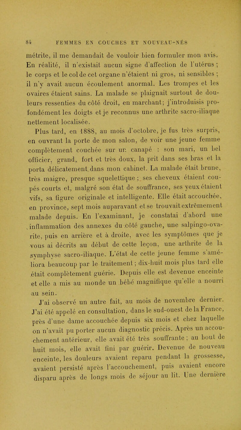 métrite, il me demandait de vouloir bien formuler mon avis. En réalité, il n'existait aucun signe d'affection de l'utérus ; le corps et le col de cet organe n'étaient ni gros, ni sensibles ; il n'y avait aucun écoulement anormal. Les trompes et les ovaires étaient sains. La malade se plaignait surtout de dou- leurs ressenties du côté droit, en marchant; j'introduisis pro- fondément les doigts et je reconnus une arthrite sacro-iliaque nettement localisée. Plus tard, en 1888, au mois d'octobre, je fus très surpris, en ouvrant la porte de mon salon, de voir une jeune femme complètement couchée sur un canapé : son mari, un bel officier, grand, fort et très doux, la prit dans ses bras et la porta délicatement.dans mon cabinet. La malade était brune, très maigre, presque squelettique ; ses cheveux étaient cou- pés courts et, malgré son état de souffrance, ses yeux étaient vifs, sa figure originale et intelligente. Elle était accouchée, en province, sept mois auparavant et se trouvait extrêmement malade depuis. En l'examinant, je constatai d'abord une .inflammation des annexes du côté gauche, une salpingo-ova- rite, puis en arrière et à droite, avec les symptômes que je vous ai décrits au début de cette leçon, une arthrite de la symphyse sacro-iliaque. L'état de cette jeune femme s'amé- liora beaucoup par le traitement ; dix-huit mois plus tard elle était complètement guérie. Depuis elle est devenue enceinte et elle a mis au monde un bébé magnifique qu'elle a nourri au sein. J'ai observé un autre fait, au mois de novembre dernier. J'ai été appelé en consultation, dans le sud-ouest de la France, près d'une dame accouchée depuis six mois et chez laquelle on n'avait pu porter aucun diagnostic précis. Après un accou- chement antérieur, elle avait été très soufTrante ; au bout de huit mois, elle avait fini par guérir. Devenue de nouveau enceinte, les douleurs avaient reparu pendant la grossesse, avaient persisté après l'accouchement, puis avaient encore disparu après de longs mois de séjour au lit. Une dernière