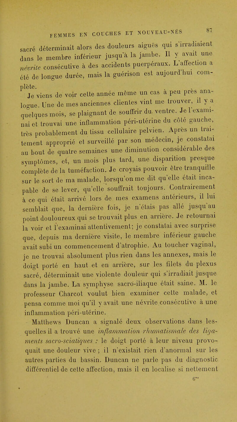 sacré déterminait alors des douleurs aiguës qui s'irradiaient dans le membre inférieur jusqu'à la jambe. Il y avait une névrite consécutive à des accidents puerpéraux. L'affection a été de longue durée, mais la guérison est aujourd'hm com- plète. Je viens de voir cette année même un cas à peu près ana- logue Une de mes anciennes clientes vint me trouver, il y a quelques mois, se plaignant de souffrir du. ventre. Je l'exami- nai et trouvai une inflammation péri-utérine du côté gauche, très probablement du tissu cellulaire pelvien. Après un trai- tement approprié et surveillé par son médecin, je constatai au bout de quatre semaines une diminution considérable des symptômes, et, un mois plus tard, une disparition presque complète de la tuméfaction. Je croyais pouvoir être tranquille sur le sort de ma malade, lorsqu'on me dit qu'elle était inca- pable de se lever, qu'elle souffrait toujours. Contrairement à ce qui était arrivé lors de mes examens antérieurs, il lui semblait que, la dernière fois, je n'étais pas allé jusqu'au point douloureux qui se trouvait plus en arrière. Je retournai la voir et l'examinai attentivement; je constatai avec surprise que, depuis ma dernière visite, le membre inférieur gauche avait subi un commencement d'atrophie. Au loucher vaginal, je ne trouvai absolument plus rien dans les annexes, mais le doigt porté en haut et en arrière, sur les filets du plexus sacré, déterminait une violente douleur qui s'irradiait jusque dans la jambe. La symphyse sacro-iliaque était saine. M. le professeur Charcot voulut bien examiner cette malade, et pensa comme moi qu'il y avait une névrite consécutive à une inflammation péri-utérine. Matlhews Duncan a signalé deux observations dans les- quelles il a trouvé une inflammation rJiumatismale des liga- ments sacro-scialiques : le doigt porté à leur niveau provo- quait une douleur vive ; il n'existait rien d'anormal sur les autres parties du bassin. Duncan ne parle pas du diagnostic différentiel de celte affection, mais il en localise si nettement 6*'