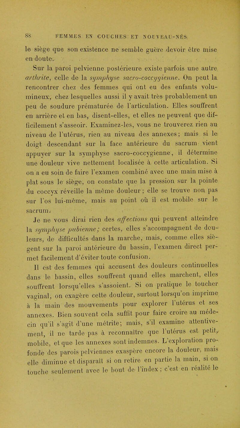 le siège que son existence ne semble guère devoir être mise en doute. Sur la paroi pelvienne postérieure existe parfois une autre. arthrite, celle de la symphyse sacro-coccygienne. On peut la, rencontrer chez des femmes qui ont eu des enfants volu- mineux, chez lesquelles aussi il y avait très probablement un peu de soudure prématurée de l'articulation. Elles souffrent en arrière et en bas, disent-elles, et elles, ne peuvent que dif- ficilement s'asseoir. Examinez-les, vous ne trouverez, rien au niveau de l'utérus, rien au niveau des annexes ; mais si le doigt descendant sur la face antérieure du sacrum vient appuyer sur la symphyse sacro-coccygienne, il détermine une douleur vive nettement localisée à cette articulation. Si on a eu soin de faire l'examen combiné avec une main mise à plat sous le siège, on constate que la pression sur la pointe du coccyx réveille la même douleur ; elle se trouve non pas sur l'os lui-même, mais au point où il est mobile sur le sacrum. Je ne vous dirai rien des affections qui peuvent atteindre la symphyse pubienne; certes, elles s'accompagnent de dou- leurs, de difficultés dans la marche, mais, comme elles siè- gent sur la paroi antérieure du bassin, l'examen direct per- met facilement d'éviter toute confusio-n. Il est des femmes qui accusent des douleurs continuelles dans le bassin, elles souffrent quand elles marchent, elles soutirent lorsqu'elles s'assoient. Si on pratique le toucher vaginal, on exagère cette douleur, surtout lorsqu'on imprime à la main des mouvements pour explorer l'utérus et ses annexes. Bien souvent cela suffit pour faire croire au méde- cin qu'il s'agit d'une métrite; mais, s'il examine attentive- ment, il ne tarde pas à reconnaître que l'utérus est petit,, mobile, et que les annexes sont indemnes. L'exploration pro- fonde des parois pelviennes exaspère encore la douleur, mais elle diminue et disparaît si on retire en partie la main, si on touche seulement avec le bout de l'index ; c'est en réalité le