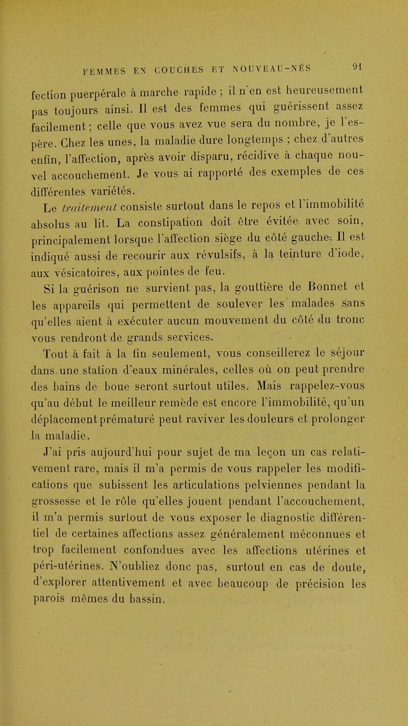 feclion puerpérale à marche rapide ; il nen est heureusement pas toujours ainsi. Il est des femmes qui guérissent assez facilement ; celle que vous avez vue sera du nombre, je l'es- père. Chez les unes, la maladie dure longtemps ; chez d'autres enfin, l'affection, après avoir disparu, récidive à chaque nou- vel accouchement. Je vous ai rapporté des exemples de ces différentes variétés. Le iraitement consiste surtout dans le repos et l'immobilité absolus au lit. La constipation doit être évitée avec soin, principalement lorsque l'affection siège du eôié gauche. Il est indiqué aussi de recourir aux révulsifs, à la teinture d'iode, aux vésicatoires, aux pointes de feu. Si la guérison ne survient pas, la gouttière de Bonnet et les appareils qui permettent de soulever les ' malades sans qu'elles aient à exécuter aucun mouvement du côté du tronc vous rendront de grands services. Tout à fait à la fin seulement, vous conseillerez le séjour dans une station d'eaux minérales, celles oii on peut prendre des bains de boue seront surtout utiles. Mais rappelez-vous qu'au début le meilleur remède est encore l'immobilité, qu'un déplacement prématuré peut raviver les douleurs et prolonger la maladie. J'ai pris aujourd'hui pour sujet de ma leçon un cas relati- vement rare, mais il m'a permis de vous rappeler les modifi- cations que subissent les articulations pelviennes pendant la grossesse et le rôle qu'elles jouent pendant l'accouchement, il m'a permis surlout de vous exposer le diagnostic différen- tiel de certaines affections assez généralement méconnues et trop facilement confondues avec les affections utérines et péri-utérines. JN'oubliez donc pas, surtout en cas de doute, d'explorer attentivement et avec beaucoup de précision les parois mômes du bassin.