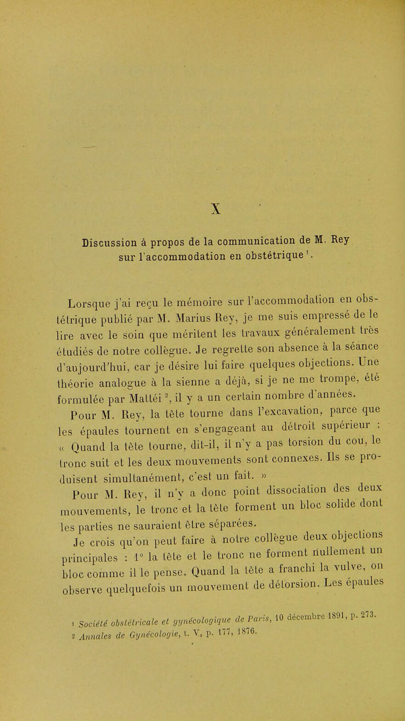 X Discussion à propos de la communication de M. Rey sur l'accommodation en obstétrique'. Lorsque j'ai reçu le mémoire sur l'accommodation en obs- tétrique publié par M. Marins Rey, je me suis empressé de le lire avec le soin que méritent les travaux généralement très étudiés de notre collègue. Je regrette son absence à la séance d'aujourdliui, car je désire lui faire quelques objections. Une théorie analogue à la sienne a déjà, si je ne me trompe, été formulée par Mattéi ^ il y a un certain nombre d'années. Pour M. Rey, la tête tourne dans l'excavation, parce que les épaules tournent en s'engageant au détroit supérieur : ,c Quand la tète tourne, dit-il, il n'y a pas torsion du cou, le tronc suit et les deux mouvements sont connexes. Ils se pro- duisent simultanément, c'est un fait. » Pour M. Rey, il n'v a donc point dissociation des deux mouvements, le troncet la tête forment un bloc solide dont les parties ne sauraient être séparées. Je crois qu'on peut faire à notre collègue deux objections principales : 1 la tête et le tronc ne forment nullement un bloc comme il le pense. Quand la tête a franchi la vulve, on observe quelquefois un mouvement de délorsion. Les épaules . société obslclricale cl gynécologicjuc de Paris, 10 décembre 1891, p. 273.