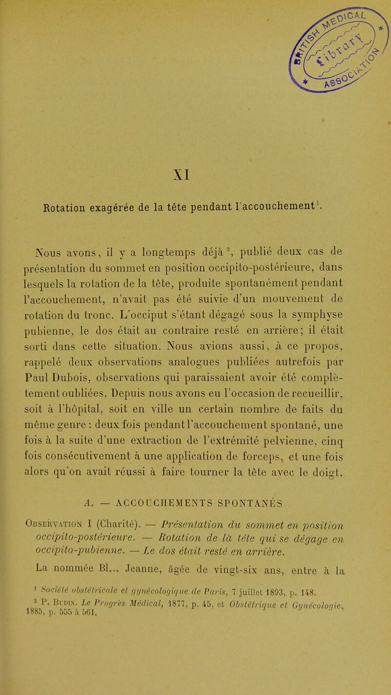 XI Rotation exagérée de la tête pendant raccouchement'. Nous avons, il y a longtemps déjà-, publié deux cas de présentation du sommet en position occipito-postérieure, dans lesquels la rotation de la tête, produite spontanément pendant l'accouchement, n'avait pas été suivie d'un mouvement de rotation du tronc. L'occiput s'étant dégagé sous la symphyse pubienne, le dos était au contraire resté en arrière; il était sorti dans cette situation. Nous avions aussi, à ce propos, rappelé deux observations analogues publiées autrefois par Paul Dubois, observations qui paraissaient avoir été complè- tement oubliées. Depuis nous avons eu l'occasion de recueillir, soit à l'hôpital, soit en ville un certain nombre de faits du même genre : deux fois pendant l'accouchement spontané, une fois à la suite d'une extraction de l'extrémité pelvienne, cinq fois consécutivement à une application de forceps, et une fois alors qu'on avait réussi à faire tourner la tête avec le doigt. A. — ACCOUCHEMENTS SPONTANÉS OusEiivATioN I (Charité). — Présentation du sommet en ^^ositioji occipito-postérieure. — Rotation de là tête qui se dégage en occipito-pubienne. — Le dos était resté en arrière. La nommée Bl... Jeanne, âgée de vingt-six ans, entre à la 1 Société obsLéLricale et nynécoloç^ique de Paris, 7 juillet 1893, p. 148. 2 P. BcDiN. Le Progrès Médical, 1877, p. 45, et Obstétrique et Grmécolonie, 1885, p. 555 à 561.