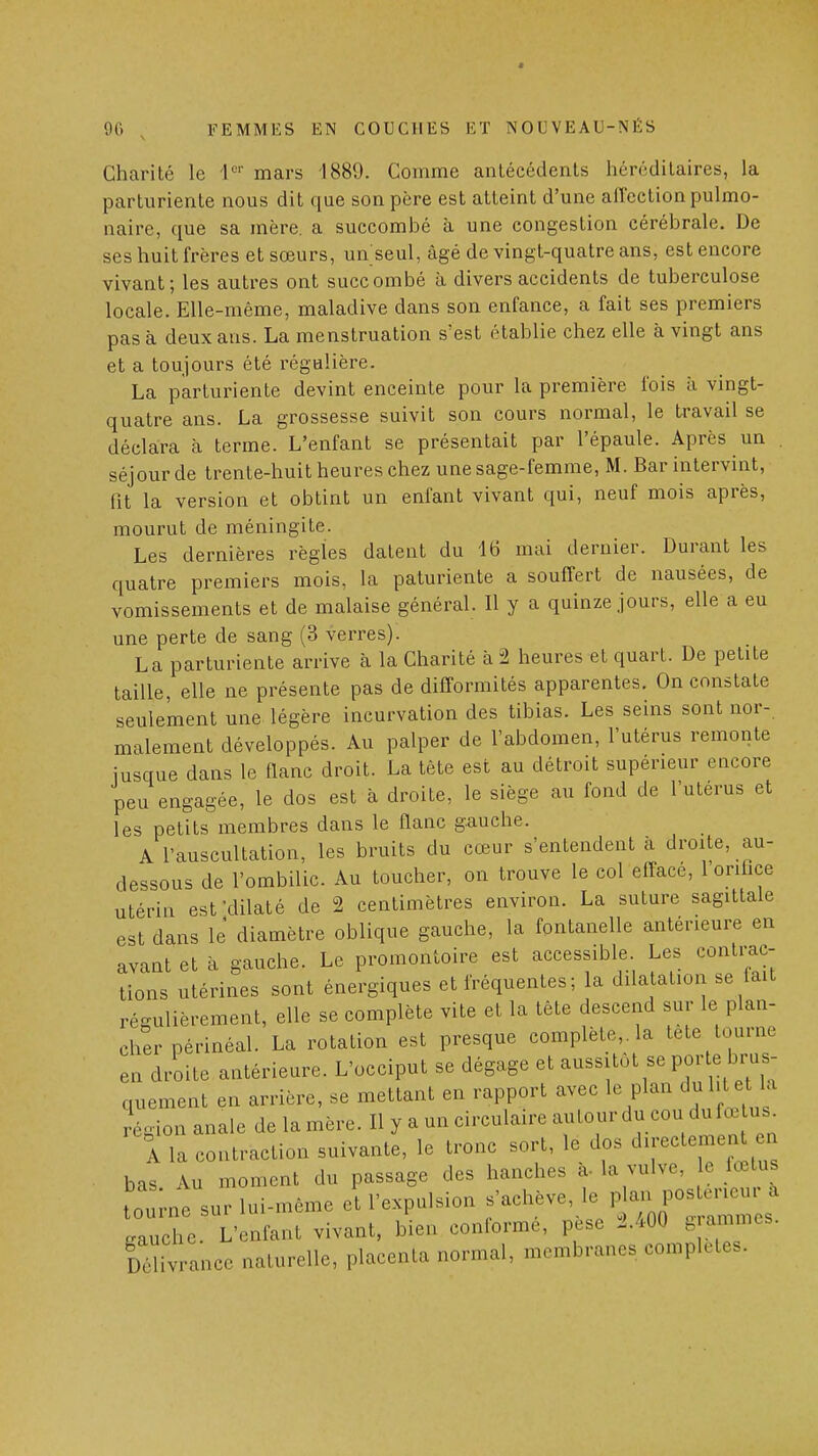 Charité le 1°' mars 1889. Comme antécédents héréditaires, la parturiente nous dit que son père est atteint d'une affection pulmo- naire, que sa mère, a succombé à une congestion cérébrale. De ses huit frères et sœurs, un seul, âgé de vingt-quatre ans, est encore vivant; les autres ont succombé à divers accidents de tuberculose locale. Elle-même, maladive dans son enfance, a fait ses premiers pas à deux ans. La menstruation s'est établie chez elle à vingt ans et a toujours été régulière. La parturiente devint enceinte pour la première fois à vingt- quatre ans. La grossesse suivit son cours normal, le travail se déclara à terme. L'enfant se présentait par l'épaule. Après un . séjour de trente-huit heures chez une sage-femme, M. Bar intervint, (ît la version et obtint un enfant vivant qui, neuf mois après, mourut de méningite. Les dernières règles datent du 16 mai dernier. Durant les quatre premiers mois, la paturiente a souffert de nausées, de vomissements et de malaise général. Il y a quinze jours, elle a eu une perte de sang (3 verres). La parturiente arrive à la Charité à 2 heures et quart. De petite taille, elle ne présente pas de difformités apparentes. On constate seulement une légère incurvation des tibias. Les seins sont nor- malement développés. Au palper de l'abdomen, l'utérus remonte jusque dans le flanc droit. La tête est au détroit supérieur encore peu engagée, le dos est à droite, le siège au fond de l'utérus et les petits membres dans le flanc gauche. A l'auscultation, les bruits du cœur s'entendent à droite, au- dessous de l'ombilic. Au toucher, on trouve le col efface, 1 orihce utérin est-dilaté de 2 centimètres environ. La suture sagittale est dans le diamètre oblique gauche, la fontanelle antérieure en avant et à gauche. Le promontoire est accessible. Les contrac- tions utérines sont énergiques et fréquentes ; la dilatation se fait régulièrement, elle se complète vite et la tète descend sur le plan- cher périnéal. La rotation est presque complète,, la tète tourne en droite antérieure. L'occiput se dégage et aussitôt se porte brus quement en arrière, se mettant en rapport avec le plan dul te la Région anale de la mère. Il y a un circulaire autour du cou du fœ u 1 la contraction suivante, le tronc sort, le dos d^-temej^ en bas Au moment du passage des hanches a-la vulve, e fœtus tourne sur lui-même et l'expulsion s'achève, le P - ^ gauche. L'enfant vivant, bien conforme, pesé J.400 .'^^mcs. lôlivrance naturelle, placenta normal, membranes complètes.