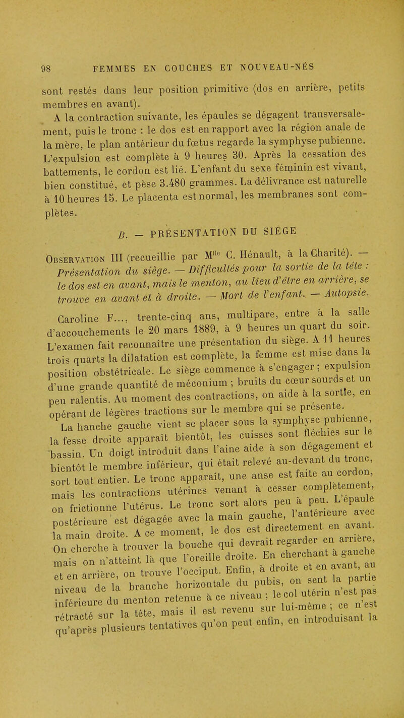 sont restés dans leur position primitive (dos en arrière, petits membres en avant). A la contraction suivante, les épaules se dégagent transversale- ment, puis le tronc : le dos est en rapport avec la région anale de la mère, le plan antérieur du fœtus regarde la symphyse pubienne. L'expulsion est complète à 9 heures 30. Après la cessation des battements, le cordon est lié. L'enfant du sexe féniinin est vivant, bien constitué, et pèse 3.480 grammes. La délivrance est naturelle à 10 heures 15. Le placenta est normal, les membranes sont com- plètes. B. - PRÉSENTATION DU SIÈGE Observation III (recueillie par M'^ C. Hénault, à la Chanté). - Présentation du siège. - Difficultés pour la sortie de la tete : le dos est en avant, mais le menton, au lieu d'être en arrière, se trouve en avant et à droite. - Mort de Venfant. - Autopsie. Caroline F..., trente-cinq ans, multipare, entre à la salle d'accouchements le 20 mars 1889, à 9 heures un quart du soir. L'examen fait reconnaître une présentation du siège. A 11 heures trois quarts la dilatation est complète, la femme est mise dans la position obstétricale. Le siège commence à s'engager; expulsion d'une grande quantité de méconium ; bruits du cœur sourds et un peu ralentis. Au moment des contractions, on aide a la sortie, en opérant de légères tractions sur le membre qui se présente Ta hanche gauche vient se placer sous la symphyse pubienne, la^esse droite'apparaît bientôt, les cuisses sont fléchies sur e ba ! n Un doigt introduit dans l'aine aide à son dégagement et bientôi le membre inférieur, qui était relevé au-devant du tronc, s ritout entier. Le tronc apparaît, une anse est faite au cordon, m L ies contractions utérines venant . cesser complet^en, on frictionne l'utérus. Le tronc sort alors peu a peu. L épaule nost r ure est dégagée avec la main gauche, l'antérieure avec fa main droite. A L moment, le dos est directement en avant. On cherche ^ trouver la bouche qui devrait regarder en arrière, ^ai on n'att int là que l'oreille droite. En cherchant a gauch Tpn airière on trouve l'occiput. Enfin, à droite et en avant, au