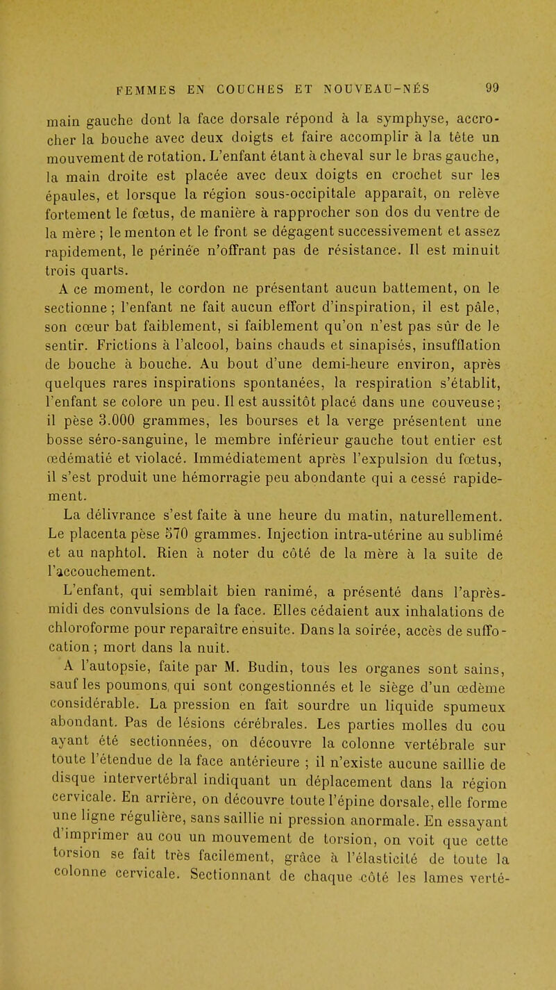 main gauche dont la face dorsale répond à la symphyse, accro- cher la bouche avec deux doigts et faire accomplir à la tête un mouvement de rotation. L'enfant étant à cheval sur le bras gauche, la main di-oite est placée avec deux doigts en crochet sur les épaules, et lorsque la région sous-occipitale apparaît, on relève fortement le fœtus, de manière à rapprocher son dos du ventre de la mère ; le menton et le front se dégagent successivement et assez rapidement, le périnée n'offrant pas de résistance. Il est minuit trois quarts. A ce moment, le cordon ne présentant aucun battement, on le sectionne; l'enfant ne fait aucun effort d'inspiration, il est pâle, son cœur bat faiblement, si faiblement qu'on n'est pas sûr de le sentir. Frictions à l'alcool, bains chauds et sinapisés, insufflation de bouche à bouche. Au bout d'une demi-heure environ, après quelques rares inspirations spontanées, la respiration s'établit, l'enfant se colore un peu. Il est aussitôt placé dans une couveuse; il pèse 3.000 grammes, les bourses et la verge présentent une bosse séro-sanguine, le membre inférieur gauche tout entier est œdématié et violacé. Immédiatement après l'expulsion du fœtus, il s'est produit une hémorragie peu abondante qui a cessé rapide- ment. La délivrance s'est faite à une heure du matin, naturellement. Le placenta pèse 570 grammes. Injection intra-utérine au sublimé et au naphtol. Rien à noter du côté de la mère à la suite de l'accouchement. L'enfant, qui semblait bien ranimé, a présenté dans l'après- midi des convulsions de la face. Elles cédaient aux inhalations de chloroforme pour reparaître ensuite. Dans la soirée, accès de suffo- cation ; mort dans la nuit. A l'autopsie, faite par M. Budin, tous les organes sont sains, sauf les poumons, qui sont congestionnés et le siège d'un œdème considérable. La pression en fait sourdre un liquide spumeux abondant. Pas de lésions cérébrales. Les parties molles du cou ayant été sectionnées, on découvre la colonne vertébrale sur toute l'étendue de la face antérieure ; il n'existe aucune saillie de disque intervertébral indiquant un déplacement dans la région cervicale. En arrière, on découvre toute l'épine dorsale, elle forme une ligne régulière, sans saillie ni pression anormale. En essayant d'imprimer au cou un mouvement de torsion, on voit que cette torsion se fait très facilement, grâce h l'élasticité de toute la colonne cervicale. Sectionnant de chaque -côté les lames verté-