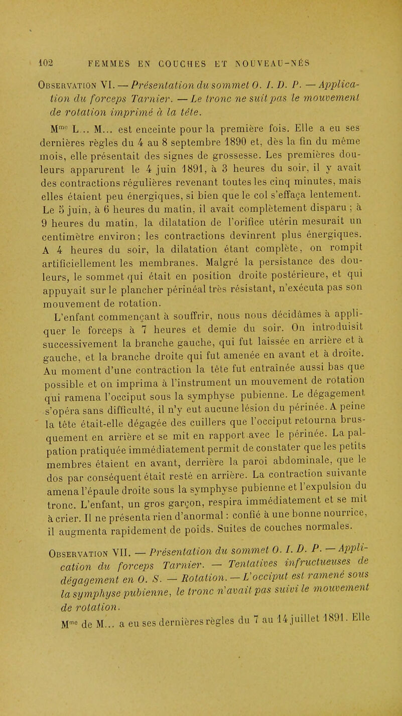 Observation VI. — Présentation du sommet 0. I. D. P. — AjjpUca- tion dit forceps Tarnier. —Le tronc ne suit pas le mouvement de rotation imprimé à la tête. M™'' L... M... est enceinte pour la première fois. Elle a eu ses dernières règles du 4 au 8 septembre 1890 et, dès la fin du même mois, elle présentait des signes de grossesse. Les premières dou- leurs apparurent le 4 juin 1891, à 3 heures du soir, il y avait des contractions régulières revenant toutes les cinq minutes, mais elles étaient peu énergiques, si bien que le col s'effaça lentement. Le 5 juin, à 6 heures du matin, il avait complètement disparu ; à 9 heures du matin, la dilatation de l'orifice utérin mesurait un centimètre environ; les contractions devinrent plus énergiques. A 4 heures du soir, la dilatation étant complète, on rompit artificiellement les membranes. Malgré la persistance des dou- leurs, le sommet qui était en position droite postérieure, et qui appuyait sur le plancher périnéal très résistant, n'exécuta pas son mouvement de rotation. L'enfant commençant à souffrir, nous nous décidâmes à appli- quer le forceps à 7 heures et demie du soir. On introduisit successivement la branche gauche, qui fut laissée en arrière et à gauche, et la branche droite qui fut amenée en avant et à droite. Au moment d'une contraction la tête fut entraînée aussi bas que possible et on imprima à l'instrument un mouvement de rotation qui ramena l'occiput sous la symphyse pubienne. Le dégagement s'opéra sans difficulté, il n'y eut aucune lésion du périnée. A peine la tête était-elle dégagée des cuillers que l'occiput retourna brus- quement en arrière et se mit en rapport avec le périnée. La pal- pation pratiquée immédiatement permit de constater que les petits membres étaient en avant, derrière la paroi abdominale, que le dos par conséquent était resté en arrière. La contraction suivante amena l'épaule droite sous la symphyse pubienne et l'expulsion du tronc. L'enfant, un gros garçon, respira immédiatement et se mit à crier. Il ne présenta rien d'anormal : confié à une bonne nourrice, il augmenta rapidement de poids. Suites de couches normales. Observation VII. — Présentation du sommet O.l.D. P. —AjJpH- cation du forceps Tarnier. - Tentatives infructueuses de dégagement en 0. S. - Rotation.-Vocciput est ramené sous la symphyse pubienne, le tronc n'avait pas suivi le mouvement de rotation. de M... a eu ses dernières règles du 7 au 14juillet 1891. Elle