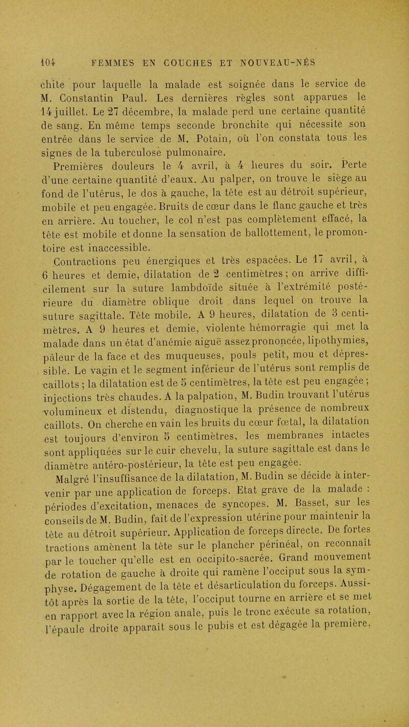 chite pour laquelle la malade est soignée dans le service de M. Constantin Paul. Les dernières règles sont apparues le 14 juillet. Le 27 décembre, la malade perd une certaine quantité de sang. En même temps seconde bronchite qui nécessite son entrée dans le service de M. Potain, où l'on constata tous les signes de la tuberculose pulmonaire. Premières douleurs le 4 avril, à 4 heures du soir. Perte d'une certaine quantité d'eaux. Au palper, on trouve le siège au fond de l'utérus, le dos à gauche, la tête est au détroit supérieur, mobile et peu engagée. Bruits de cœur dans le flanc gauche et très en arrière. Au toucher, le col n'est pas complètement effacé, la tête est mobile et donne la sensation de ballottement, le promon- toire est inaccessible. Contractions peu énergiques et très espacées. Le 17 avril, à 6 heures et demie, dilatation de 2 centimètres ; on arrive diffi- cilement sur la suture lambdoïde située à l'extrémité posté- rieure du diamètre oblique droit dans lequel on trouve la suture sagittale. Tête mobile. A 9 heures, dilatation de 3 centi- mètres. A 9 heures et demie, violente hémorragie qui met la malade dans un état d'anémie aiguë assez prononcée, lipothymies, pâleur de la face et des muqueuses, pouls petit, mou et dépres- . sible. Le vagin et le segment inférieur de l'utérus sont remplis de caillots ; la dilatation est de S centimètres, la tête est peu engagée ; injections très chaudes. A lapalpation, M. Budin trouvant l'utérus volumineux et distendu, diagnostique la présence de nombreux caillots. On cherche en vain les bruits du cœur fœtal, la dilatation est toujours d'environ 5 centimètres, les membranes intactes sont appliquées sur le cuir chevelu, la suture sagittale est dans le diamètre antéro-postérieur, la tête est peu engagée. Malgré l'insuffisance de la dilatation, M. Budin se décide à inter- venir par une application de forceps. Etat grave de la malade : périodes d'excitation, menaces de syncopes. M. Basset, sur les conseils de M. Budin, fait de l'expression utérine pour maintenir la tête au détroit supérieur. Application de forceps directe. De fortes tractions amènent la tête sur le plancher périnéal, on reconnaît par le toucher qu'elle est en occipito-sacrée. Grand mouvement de rotation de gauche à droite qui ramène l'occiput sous la sym- physe. Dégagement de la tête et désarticulation du forceps. Aussi- tôt après la sortie de la tête, l'occiput tourne en arrière et se met en rapport avec la région anale, puis le tronc exécute sa rotation, l'épaule droite apparaît sous le pubis et est dégagée la première.