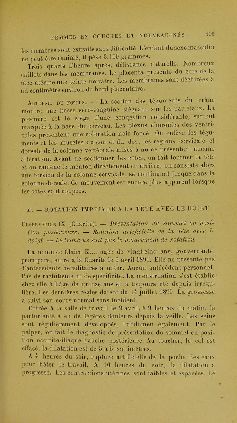 les membres sont extraits sans difficulté. L'enfant du sexe masculin ne peut être ranimé, il pèse 3.100 grammes. Trois quarts d'heure après, délivrance naturelle. Nombreux caillots dans les membranes. Le placenta présente du côté de la face utérine une teinte, noirâtre. Les membranes sont déchirées à un centimètre environ du bord placentaire. Autopsie du jcetus. — La section des téguments du crâne montre une bosse séro-sanguine siégeant sur les pariétaux. La pie-mère est le siège d'une congestion considérable, surtout marquée à la base du cerveau. Les plexus choroïdes des ventri- cules présentent une coloration noir foncé. On enlève les tégu- ments et les muscles du cou et du dos, les régions cervicale et dorsale de la colonne vertébrale mises à nu ne présentent aucune altération. Avant de sectionner les côtes, on fait tourner la tête et on ramène le menton directement en arrière, on constate alors une torsion de la colonne cervicale, se continuant jusque dans la colonne dorsale. Ce mouvement est encore plus apparent lorsque les côtes sont coupées. D. — ROTATION IMPRIMÉE A LA TÊTE AVEC LE DOIGT Observation IX (Charité)'. — Présentation du sommet en posi- tion postérieure. — Rotation artificielle de la tête avec le doigt. — Le tronc rie suit pas le mouvement de rotation. La nommée Claire K..., âgée de vingt-cinq ans, gouvernante, primipare, entre à la Charité le 9 avril 1891. Elle ne présente pas d'antécédents héréditaires à noter. Aucun antécédent personnel. Pas de rachitisme ni de spécificité. La menstruation s'est établie chez elle à l'âge de quinze ans et a toujours été depuis irrégu- lière. Les dernières règles datent du 14 juillet 1890. La grossesse a suivi son cours normal sans incident. Entrée à la salle de travail le 9 avril, à 9 heures du matin, la parturiente a eu dé légères douleurs depuis la veille. Les seins sont régulièrement développés, l'abdomen également. Par le palper, on fait le diagnostic de présentation du sommet en posi- tion occipito-iliaque gauche postérieure. Au toucher, le col est effacé, la dilatation est de 5 à 6 centimètres. A 4 heures du soir, rupture artificielle de la poche des eaux pour hâter le travail. A 10 heures du soir, la dilatation a progressé. Les contractions utérines sont faibles et espacées. Le