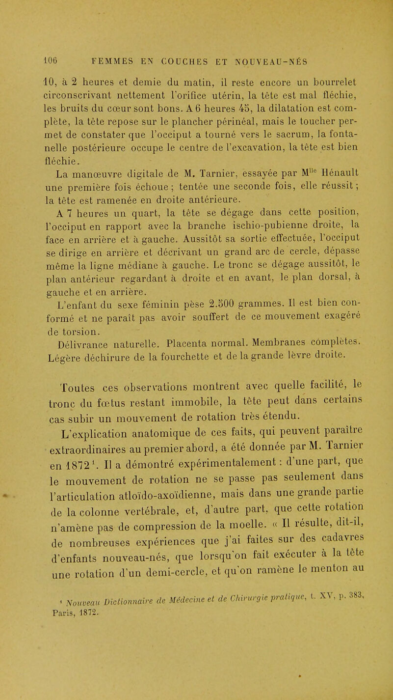 10, à 2 heures et demie du matin, il reste encore un bourrelet circonscrivant nettement l'orifice utérin, la lète est mal fléchie, les bruits du cœur sont bons. A 6 heures 45, la dilatation est com- plète, la tête repose sur le plancher périnéal, mais le toucher per- met de constater que l'occiput a tourné vers le sacrum, la fonta- nelle postérieure occupe le centre de l'excavation, la tête est bien fléchie. La manœuvre digitale de M. Tarnier, essayée par M'^ Hénault une première fois échoue; tentée une seconde fois, elle réussit; la tête est ramenée en droite antérieure. A 7 heures un quart, la tête se dégage dans cette position, l'occiput en rapport avec la branche ischio-pubienne droite, la face en arrière et à gauche. Aussitôt sa sortie effectuée, l'occiput se dirige en arrière et décrivant un grand arc de cercle, dépasse même la ligne médiane à gauche. Le tronc se dégage aussitôt, le plan antérieur regardant à droite et en avant, le plan dorsal, à gauche et en arrière. L'enfant du sexe féminin pèse 2.500 grammes. 11 est bien con- formé et ne paraît pas avoir souffert de ce mouvement exagéré de torsion. Délivrance naturelle. Placenta normal. Membranes complètes. Légère déchirure de la fourchette et de la grande lèvre droite. Toutes ces observations montrent avec quelle facilité, le tronc du fœtus restant immobile, la tête peut dans certains cas subir un mouvement de rotation très étendu. L'explication anatomique de ces faits, qui peuvent paraître extraordinaires au premier abord, a été donnée par M. Tarnier en 1872'. Il a démontré expérimentalement : d'une part, que le mouvement de rotation ne se passe pas seulement dans l'articulation atloïdo-axoïdienne, mais dans une grande partie de la colonne vertébrale, et, d'autre part, que cette rotation n'amène pas de compression de la moelle. « Il résulte, dit-il, de nombreuses expériences que j'ai faites sur des cadavres d'enfants nouveau-nés, que lorsqu'on fait exécuter à la tête une rotation d'un demi-cercle, et qu'on ramène le menton au . Nouveau Dictionnaire de Médecine et de Chirurgie pratique, t. XV. p. 383, Paris, 1872.