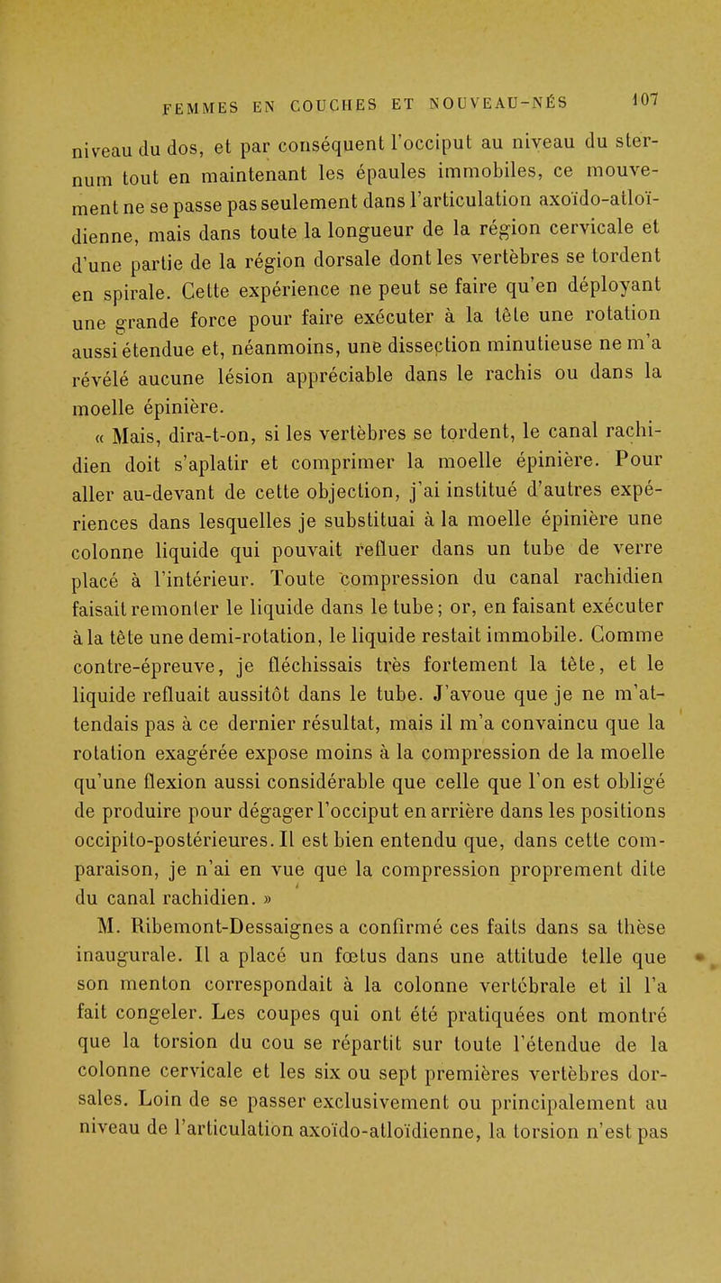 niveau du dos, et par conséquent l'occiput au niveau du ster- num tout en maintenant les épaules immobiles, ce mouve- ment ne se passe pas seulement dans l'articulation axoïdo-atloï- dienne, mais dans toute la longueur de la région cervicale et d'une partie de la région dorsale dont les vertèbres se tordent en spirale. Cette expérience ne peut se faire qu'en déployant une grande force pour faire exécuter à la lête une rotation aussi étendue et, néanmoins, une dissection minutieuse ne m'a révélé aucune lésion appréciable dans le rachis ou dans la moelle épinière. « Mais, dira-t-on, si les vertèbres se tordent, le canal rachi- dien doit s'aplatir et comprimer la moelle épinière. Pour aller au-devant de cette objection, j'ai institué d'autres expé- riences dans lesquelles je substituai à la moelle épinière une colonne liquide qui pouvait refluer dans un tube de verre placé à l'intérieur. Toute compression du canal rachidien faisait remonter le liquide dans le tube; or, en faisant exécuter à la tète une demi-rotation, le liquide restait immobile. Gomme contre-épreuve, je fléchissais très fortement la tête, et le liquide refluait aussitôt dans le tube. J'avoue que je ne m'at- tendais pas à ce dernier résultat, mais il m'a convaincu que la rotation exagérée expose moins à la compression de la moelle qu'une flexion aussi considérable que celle que l'on est obligé de produire pour dégager l'occiput en arrière dans les positions occipito-postérieures. Il est bien entendu que, dans cette com- paraison, je n'ai en vue que la compression proprement dite du canal rachidien. » M. Ribemont-Dessaignes a confirmé ces faits dans sa thèse inaugurale. Il a placé un fœtus dans une attitude telle que son menton correspondait à la colonne vertébrale et il l'a fait congeler. Les coupes qui ont été pratiquées ont montré que la torsion du cou se répartit sur toute l'étendue de la colonne cervicale et les six ou sept premières vertèbres dor- sales. Loin de se passer exclusivement ou principalement au niveau de l'articulation axoïdo-atloïdienne, la torsion n'est pas