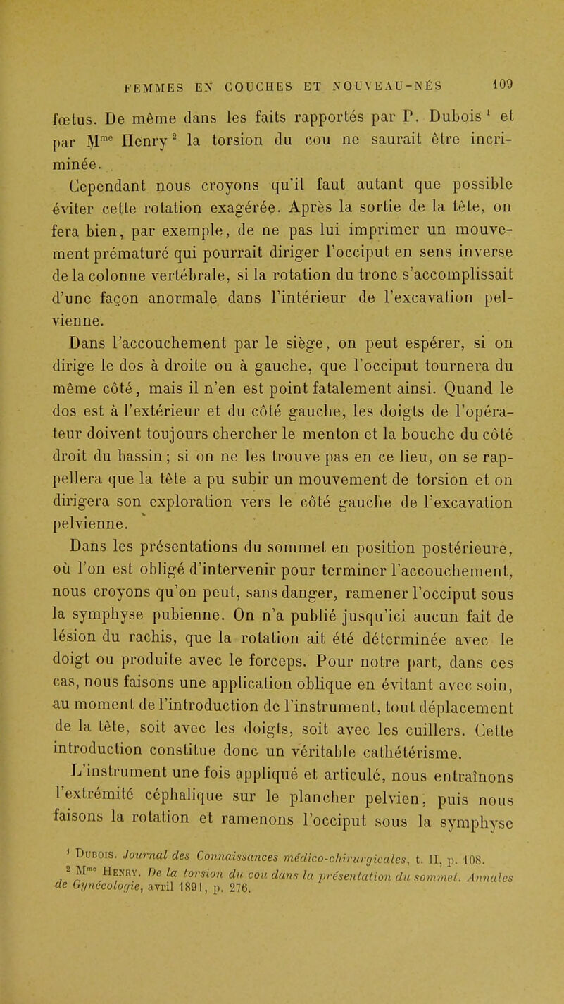 fœlus. De même dans les faits rapportés par P. Dubois' et par M™° Henry ^ la torsion du cou ne saurait être incri- minée. Cependant nous croyons qu'il faut autant que possible éviter cette rotation exagérée. Après la sortie de la tête, on fera bien, par exemple, de ne pas lui imprimer un mouve- ment prématuré qui pourrait diriger l'occiput en sens inverse de la colonne vertébrale, si la rotation du tronc s'accomplissait d'une façon anormale dans l'intérieur de l'excavation pel- vienne. Dans Taccouchement par le siège, on peut espérer, si on dirige le dos à droite ou à gauche, que l'occiput tournera du même côté, mais il n'en est point fatalement ainsi. Quand le dos est à l'extérieur et du côté gauche, les doigts de l'opéra- teur doivent toujours chercher le menton et la bouche du côté droit du bassin ; si on ne les trouve pas en ce lieu, on se rap- pellera que la tête a pu subir un mouvement de torsion et on dirigera son exploration vers le côté gauche de l'excavation pelvienne. Dans les présentations du sommet en position postérieure, où l'on est obligé d'intervenir pour terminer l'accouchement, nous croyons qu'on peut, sans danger, ramener l'occiput sous la symphyse pubienne. On n'a publié jusqu'ici aucun fait de lésion du rachis, que la rotation ait été déterminée avec le doigt ou produite avec le forceps. Pour notre part, dans ces cas, nous faisons une application oblique en évitant avec soin, au moment de l'introduction de l'instrument, tout déplacement de la tête, soit avec les doigts, soit avec les cuillers. Cette introduction constitue donc un véritable cathétérisme. L'instrument une fois appliqué et articulé, nous entraînons l'extrémité céphalique sur le plancher pelvien, puis nous faisons la rotation et ramenons l'occiput sous la symphyse ' DuDois. Journal des Connaissances médico-chirurfjicales, t. II, p. 108. 2 M-» He>'ry. De la torsion du cou dans la présenkdion du sommel. Annales de Gynecolof/ie, avril 1891, p. 276.