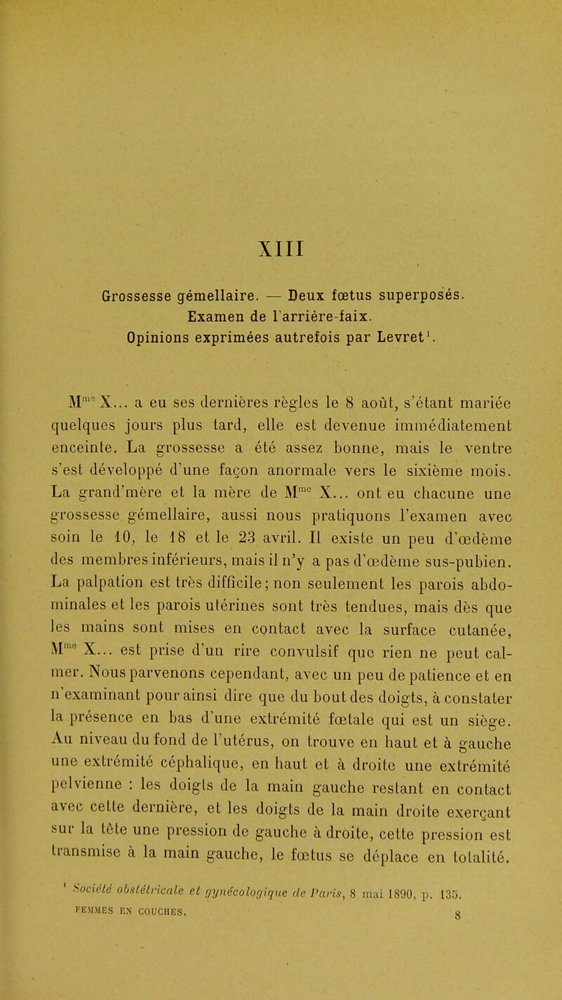 Grossesse gémellaire. — Deux fœtus superposes. Examen de Tarriére-faix. Opinions exprimées autrefois par Levret'. M'^^X... a eu ses dernières règles le 8 août, s'étant mariée quelques jours plus tard, elle est devenue immédiatement enceinte. La grossesse a été assez bonne, mais le ventre s'est développé d'une façon anormale vers le sixième mois. La grand'mère et la mère de M™ X... ont eu chacune une grossesse gémellaire, aussi nous pratiquons l'examen avec soin le 10, le 18 et le 2-3 avril. Il existe un peu d'œdème des membres inférieurs, mais il n'y a pas d'œdème sus-pubien. La palpation est très difficile ; non seulement les parois abdo- minales et les parois utérines sont très tendues, mais dès que les mains sont mises en contact avec la surface cutanée, M^' X... est prise d'un rire convulsif que rien ne peut cal- mer. Nous parvenons cependant, avec un peu de patience et en n'examinant pour ainsi dire que du bout des doigts, à constater la présence en bas d'une extrémité fœtale qui est un siège. Au niveau du fond de l'utérus, on trouve en haut et à gauche une extrémité céphalique, en haut et à droite une extrémité pelvienne : les doigts de la main gauche restant en contact avec cette dernière, et les doigts de la main droite exerçant sur la tête une pression de gauche à droite, cette pression est transmise à la main gauche, le fœtus se déplace en totalité. ' Société obstétricale et gynécologique de l'aris, 8 mai 1890, p. 135. FEMMES EN COUCHES. a