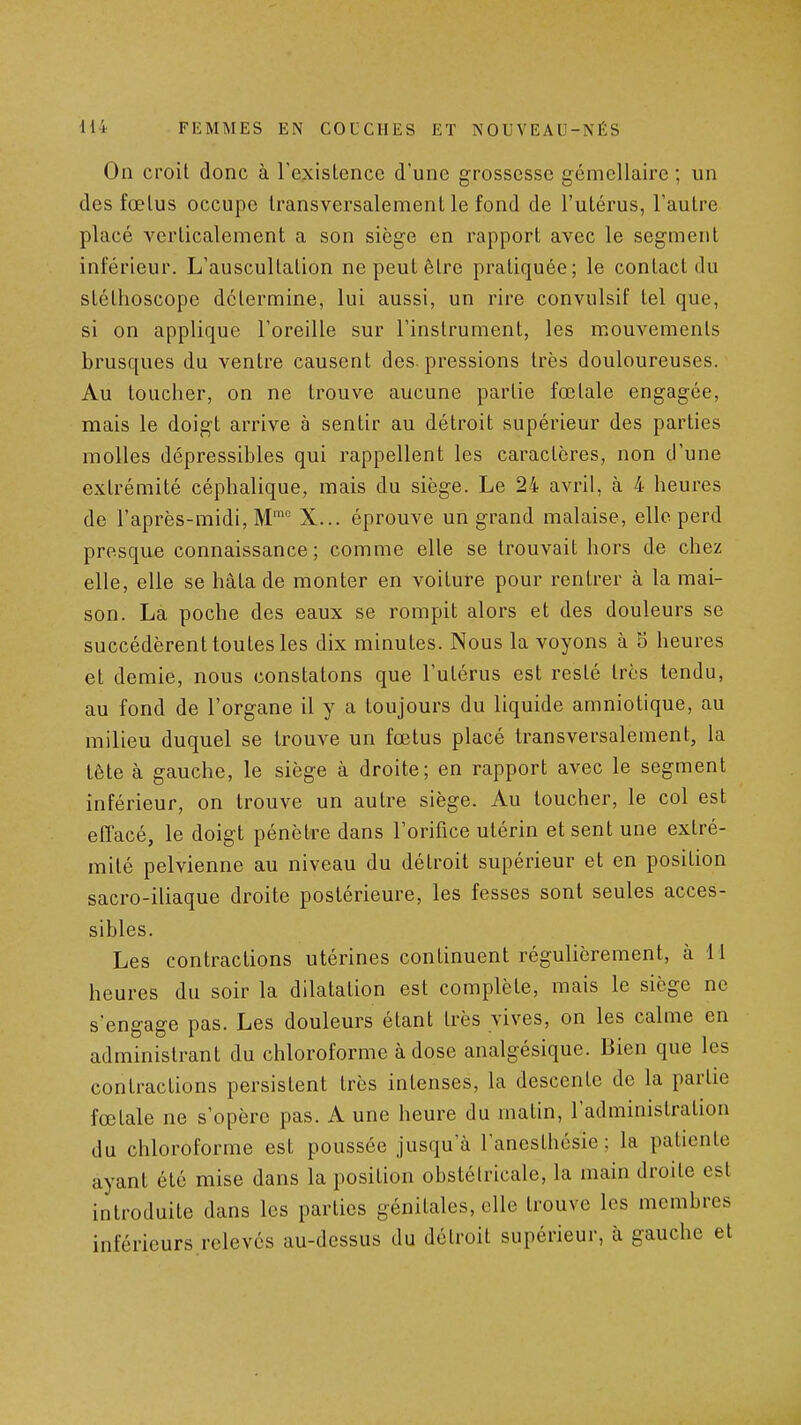 On croit donc à rexislence d'une grossesse gémellaire ; un des fœlus occupe transversalement le fond de l'utérus, l'autre placé verticalement a son siège en rapport avec le segment inférieur. L'auscultation ne peut être pratiquée; le contact du stéthoscope détermine, lui aussi, un rire convulsif tel que, si on applique l'oreille sur l'instrument, les mouvements brusques du ventre causent des. pressions très douloureuses. Au toucher, on ne trouve aucune partie fœtale engagée, mais le doigt arrive à sentir au détroit supérieur des parties molles dépressibles qui rappellent les caractères, non d'une extrémité céphalique, mais du siège. Le 24 avril, à 4 heures de l'après-midi. M™ X... éprouve un grand malaise, elle perd presque connaissance; comme elle se trouvait hors de chez elle, elle se hâta de monter en voiture pour rentrer à la mai- son. La poche des eaux se rompit alors et des douleurs se succédèrent toutes les dix minutes. Nous la voyons à 5 heures et demie, nous constatons que l'utérus est resté très tendu, au fond de l'organe il y a toujours du liquide amniotique, au milieu duquel se trouve un fœtus placé transversalement, la tête à gauche, le siège à droite; en rapport avec le segment inférieur, on trouve un autre siège. Au loucher, le col est effacé, le doigt pénètre dans l'orifice utérin et sent une extré- mité pelvienne au niveau du détroit supérieur et en position sacro-iliaque droite postérieure, les fesses sont seules acces- sibles. Les contractions utérines continuent régulièrement, à 11 heures du soir la dilatation est complète, mais le siège ne s'engage pas. Les douleurs étant très vives, on les calme en administrant du chloroforme à dose analgésique. Bien que les contractions persistent très intenses, la descente de la partie fœtale ne s'opère pas. A une heure du matin, l'administration du chloroforme est poussée jusqu'à l'aneslhésie ; la patiente ayant été mise dans la position obstétricale, la main droite est introduite dans les parties génitales, elle trouve les membres inférieurs relevés au-dessus du détroit supérieur, à gauche et