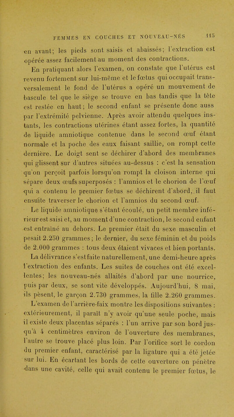 en avant; les pieds sont saisis et abaissés; l'extraction est opérée assez facilement au moment des contractions. En pratiquant alors l'examen, on constate que l'utérus est revenu fortement sur lui-même et le fœtus qui occupait trans- versalement le fond de l'utérus a opéré un mouvement de bascule tel que le siège se trouve en bas tandis que la tête est restée en haut; le second enfant se présente donc auss par l'extrémité pelvienne. Après avoir attendu quelques ins- tants, les contractions utérines étant assez fortes, la quantité de liquide amniotique contenue dans le second œuf étant normale et la poche des eaux faisant saillie, on rompt cette dernière. Le doigt sent se déchirer d'abord des membranes qui glissent sur d'autres situées au-dessus : c'est la sensation qu'on perçoit parfois lorsqu'on rompt la cloison interne qui sépare deux œufs superposés : l'amnios et le chorion de l'œuf qui a contenu le premier fœtus se déchirent d'abord,.il faut ensuite traverser le chorion et l'amnios du second œuf. Le liquide amniotique s'étant écoulé, un petit membre infé- rieur est saisi et, au moment d'une contraction, le second enfant est entraîné au dehors. Le premier était du sexe masculin et pesait 2.250 grammes ; le dernier, du sexe féminin et du poids de 2.000 grammes : tous deux étaient vivaces et bien portants. La délivrance s'est faite naturellement, une demi-heure après l'extraction des enfants. Les suites de couches ont été excel- lentes; les nouveau-nés allaités d'abord par une nourrice, puis par deux, se sont vite développés. Aujourd'hui, 8 mai, ils pèsent, le garçon 2.730 grammes, la fille 2.260 grammes. L'examen de l'arrière-faix montre les dispositions suivantes : extérieurement, il paraît n'y avoir qu'une seule poche, mais il existe deux placentas séparés : l'un arrive par son bord jus- qu'à 4 centimètres environ de l'ouverture des membranes, l'autre se trouve placé plus loin. Par l'orifice sort le cordon du premier enfant, caractérisé par la ligature qui a été jetée sur lui. En écartant les bords de cette ouverture on pénètre <lans une cavité, celle qui avait contenu le premier fœtus, le