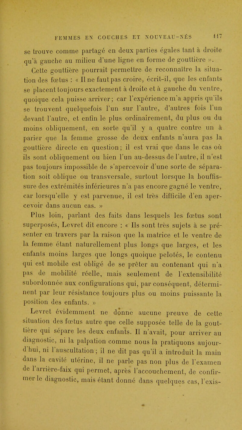 se trouve comme partagé en deux parties égales tant à droite qu'à gauche au milieu d'une ligne en forme de gouttière ». Cette gouttière pourrait permettre de reconnaître la situa- tion des fœtus : « Une faut pas croire, écrit-il, que les enfants se placent toujours exactement à droite et à gauche du ventre, quoique cela puisse arriver; car l'expérience m'a appris qu'ils se trouvent quelquefois l'un sur l'autre, d'autres fois l'un devant l'autre, et enfin le plus ordinairement, du plus ou du moins obliquement, en sorte qu'il y a quatre contre un à parier que la femme grosse de deux enfants n'aura pas la gouttière directe en question; il est vrai que dans le cas oii ils sont obliquement ou bien l'un au-dessus de l'autre, il n'est pas toujours impossible de s'apercevoir d'une sorte de sépara- tion soit oblique ou transversale, surtout lorsque la bouffis- sure des extrémités inférieures n'a pas encore gagné le ventre, car lorsqu'elle y est parvenue, il est très difficile d'en aper- cevoir dans aucun cas. » Plus loin, parlant des faits dans lesquels les fœtus sont superposés, Levret dit encore : « Ils sont très sujets à se pré- senter en travers par la raison que la matrice et le ventre de la femme étant naturellement plus longs que larges, et les enfanls moins larges que longs quoique pelotés, le contenu qui est mobile est obligé de se prêter au contenant qui n'a pas de mobilité réelle, mais seulement de l'extensibilité subordonnée aux configurations qui, par conséquent, détermi- nent par leur résistance toujours plus ou moins puissante la position des enfants. » Levret évidemment ne donne a.ucune preuve de cette situation des fœtus autre que celle supposée telle de la gout- tière qui sépare les deux enfants. Il n'avait, pour arriver au diagnostic, ni la palpation comme nous la pratiquons aujour- d'hui, ni l'auscultation; il ne dit pas qu'il a introduit la main dans la cavité utérine, il ne parle pas non plus de l'examen de l'arrière-faix qui permet, après l'accouchement, de confir- mer le diagnostic, mais étant donné dans quelques cas, l'exis-