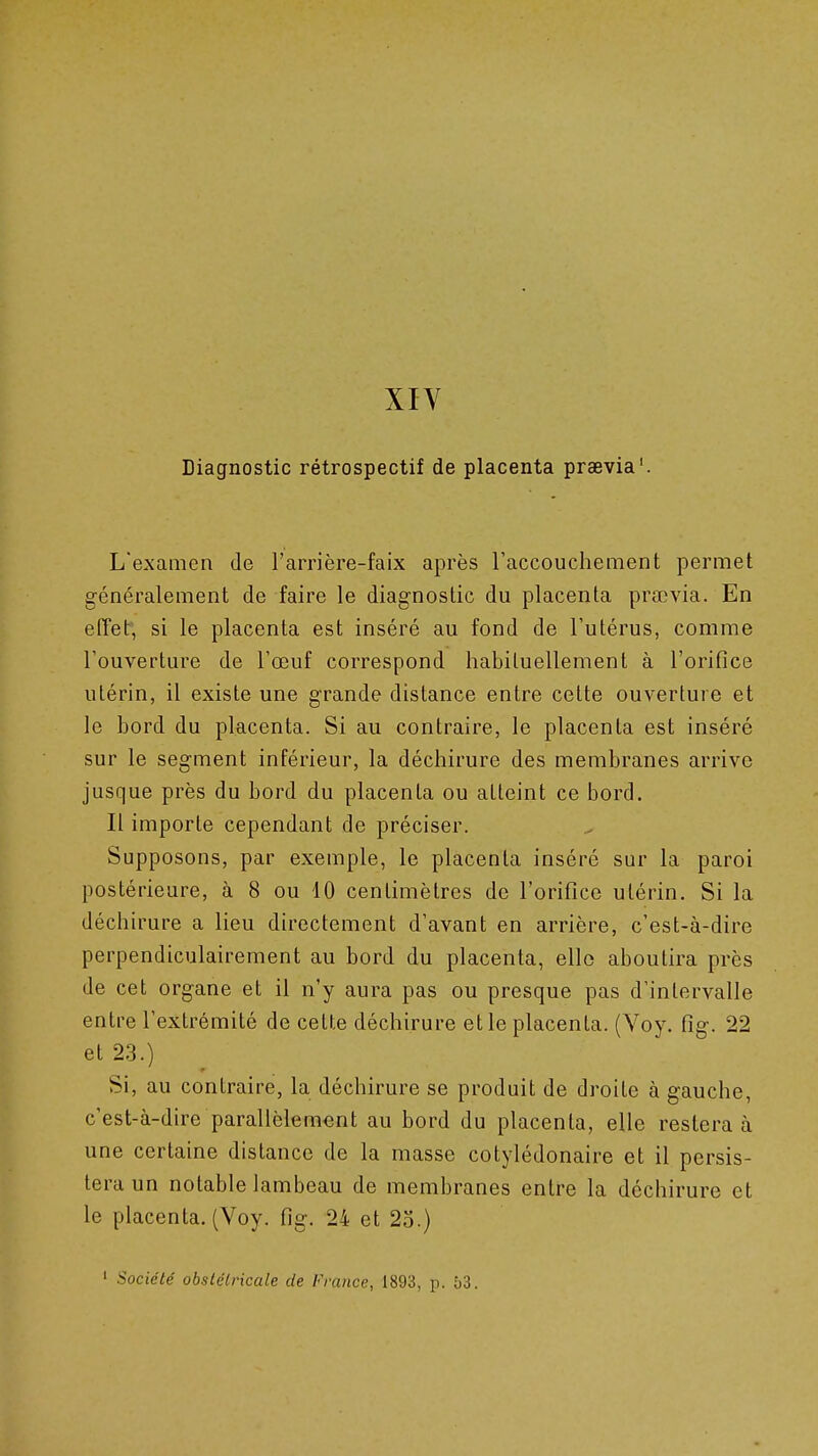 XIV Diagnostic rétrospectif de placenta praevia'. L'examen de l'arrière-faix après raccouchement permet généralement de faire le diagnostic du placenta prœvia. En effet', si le placenta est inséré au fond de l'utérus, comme l'ouverture de l'œuf correspond habituellement à l'orifice utérin, il existe une grande distance entre cette ouverture et le bord du placenta. Si au contraire, le placenta est inséré sur le segment inférieur, la déchirure des membranes arrive jusque près du bord du placenta ou atteint ce bord. Il importe cependant de préciser. Supposons, par exemple, le placenta inséré sur la paroi postérieure, à 8 ou 10 centimètres de l'orifice utérin. Si la déchirure a lieu directement d'avant en arrière, c'est-à-dire perpendiculairement au bord du placenta, elle aboutira près de cet organe et il n'y aura pas ou presque pas d'intervalle entre l'extrémité de celte déchirure et le placenta. (Voy. fig. 22 et 23.) Si, au contraire, la déchirure se produit de droite à gauche, c'est-à-dire parallèlement au bord du placenta, elle restera à une certaine distance de la masse cotylédonaire et il persis- tera un notable lambeau de membranes entre la déchirure et le placenta. (Voy. fig. 24 et 25.) ' Société obstétricale de France, 1893, p. 53.